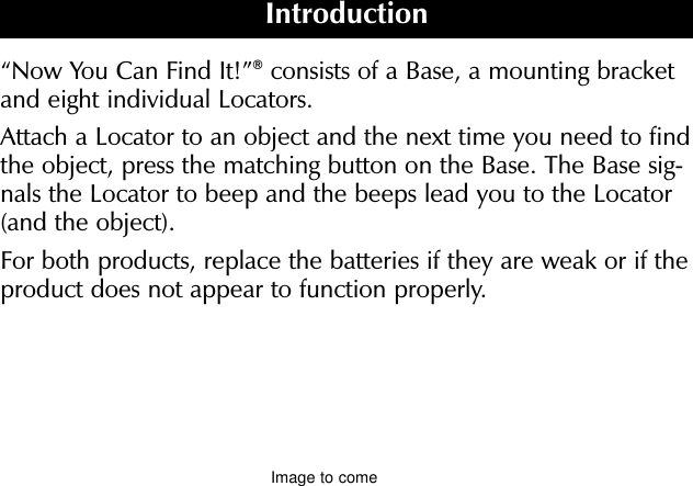 “Now You Can Find It!”®consists of a Base, a mounting bracketand eight individual Locators.Attach a Locator to an object and the next time you need to findthe object, press the matching button on the Base. The Base sig-nals the Locator to beep and the beeps lead you to the Locator(and the object).For both products, replace the batteries if they are weak or if theproduct does not appear to function properly.IntroductionImage to come