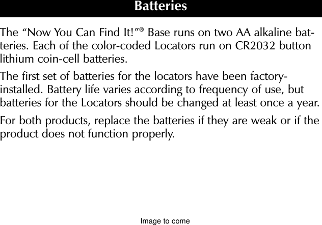 The “Now You Can Find It!”®Base runs on two AA alkaline bat-teries. Each of the color-coded Locators run on CR2032 buttonlithium coin-cell batteries.The first set of batteries for the locators have been factory-installed. Battery life varies according to frequency of use, butbatteries for the Locators should be changed at least once a year.For both products, replace the batteries if they are weak or if theproduct does not function properly.Base Battery CompartmentRequires two AA alkaline batteriesLocator Battery CompartmentRuns on one CR2032 battery. To slide compartment from the locator, removescrew on back.BatteriesImage to come