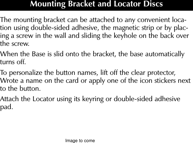 The mounting bracket can be attached to any convenient loca-tion using double-sided adhesive, the magnetic strip or by plac-ing a screw in the wall and sliding the keyhole on the back overthe screw.When the Base is slid onto the bracket, the base automaticallyturns off.To personalize the button names, lift off the clear protector,Wrote a name on the card or apply one of the icon stickers nextto the button.Attach the Locator using its keyring or double-sided adhesivepad.Mounting Bracket and Locator DiscsImage to come