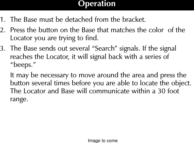 1.  The Base must be detached from the bracket.2. Press the button on the Base that matches the color  of theLocator you are trying to find.3. The Base sends out several “Search” signals. If the signalreaches the Locator, it will signal back with a series of“beeps.”It may be necessary to move around the area and press thebutton several times before you are able to locate the object.The Locator and Base will communicate within a 30 footrange.To prevent losing the Base, always return it to the bracket when not in use. Ifit has been left out of the bracket, the BASE “beeps” after two minutes. It willbeep again every six minutes until it is returned to the bracket.To turn off, slide the switch located on the back of the Base to the off posi-tion.Button color of Base should match Locator color.OperationImage to come