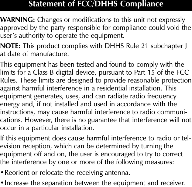 WARNING: Changes or modifications to this unit not expresslyapproved by the party responsible for compliance could void theuser’s authority to operate the equipment.NOTE: This product complies with DHHS Rule 21 subchapter Jat date of manufacture.This equipment has been tested and found to comply with thelimits for a Class B digital device, pursuant to Part 15 of the FCCRules. These limits are designed to provide reasonable protectionagainst harmful interference in a residential installation. Thisequipment generates, uses, and can radiate radio frequencyenergy and, if not installed and used in accordance with theinstructions, may cause harmful interference to radio communi-cations. However, there is no guarantee that interference will notoccur in a particular installation.If this equipment does cause harmful interference to radio or tel-evision reception, which can be determined by turning theequipment off and on, the user is encouraged to try to correctthe interference by one or more of the following measures:•Reorient or relocate the receiving antenna. •Increase the separation between the equipment and receiver. Statement of FCC/DHHS Compliance