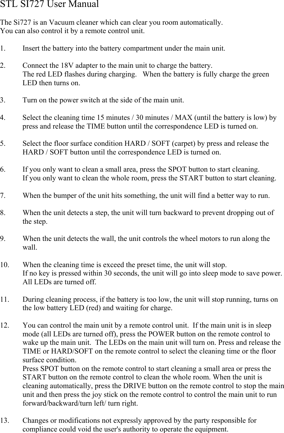 STL SI727 User Manual  The Si727 is an Vacuum cleaner which can clear you room automatically. You can also control it by a remote control unit.  1. Insert the battery into the battery compartment under the main unit.  2. Connect the 18V adapter to the main unit to charge the battery. The red LED flashes during charging.   When the battery is fully charge the green LED then turns on.  3. Turn on the power switch at the side of the main unit.  4. Select the cleaning time 15 minutes / 30 minutes / MAX (until the battery is low) by press and release the TIME button until the correspondence LED is turned on.  5. Select the floor surface condition HARD / SOFT (carpet) by press and release the HARD / SOFT button until the correspondence LED is turned on.  6. If you only want to clean a small area, press the SPOT button to start cleaning. If you only want to clean the whole room, press the START button to start cleaning.  7. When the bumper of the unit hits something, the unit will find a better way to run.  8. When the unit detects a step, the unit will turn backward to prevent dropping out of the step.  9. When the unit detects the wall, the unit controls the wheel motors to run along the wall.  10. When the cleaning time is exceed the preset time, the unit will stop.  If no key is pressed within 30 seconds, the unit will go into sleep mode to save power.  All LEDs are turned off.  11. During cleaning process, if the battery is too low, the unit will stop running, turns on the low battery LED (red) and waiting for charge.  12. You can control the main unit by a remote control unit.  If the main unit is in sleep mode (all LEDs are turned off), press the POWER button on the remote control to wake up the main unit.  The LEDs on the main unit will turn on. Press and release the TIME or HARD/SOFT on the remote control to select the cleaning time or the floor surface condition. Press SPOT button on the remote control to start cleaning a small area or press the START button on the remote control to clean the whole room. When the unit is cleaning automatically, press the DRIVE button on the remote control to stop the main unit and then press the joy stick on the remote control to control the main unit to run forward/backward/turn left/ turn right.  13. Changes or modifications not expressly approved by the party responsible for compliance could void the user&apos;s authority to operate the equipment. 