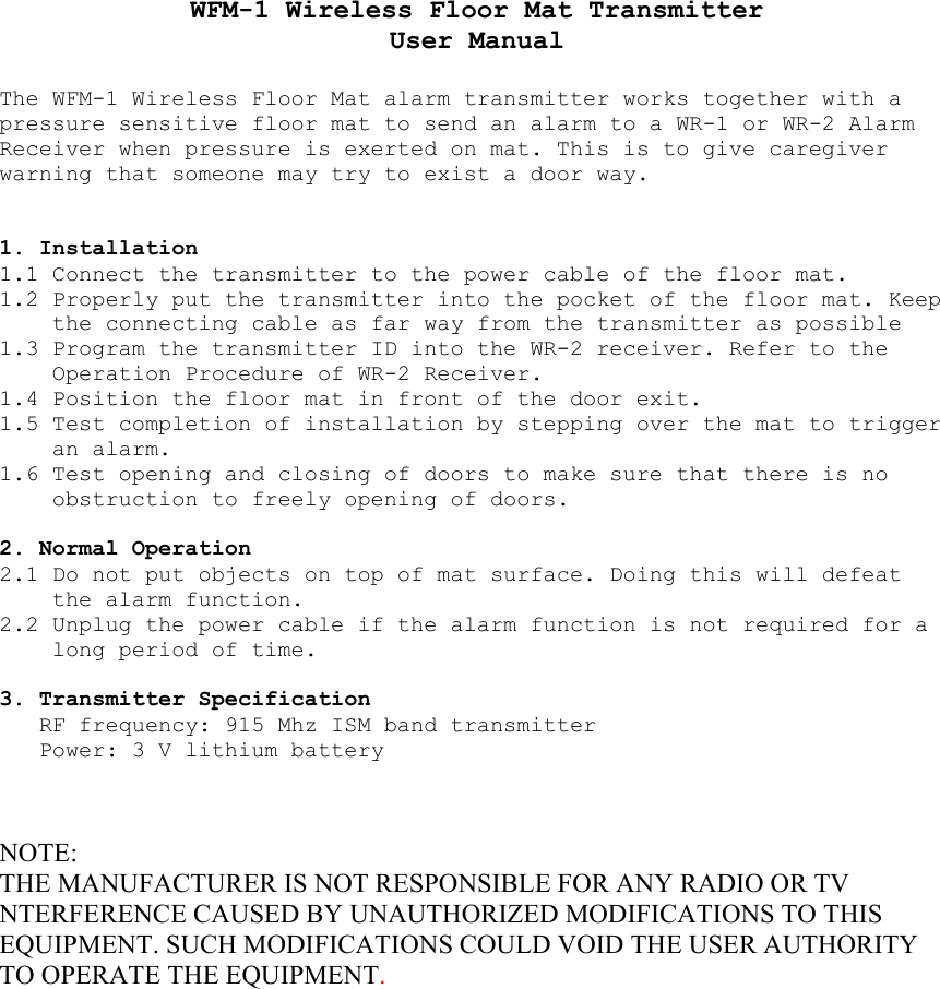 WFM-1 Wireless Floor Mat Transmitter User Manual  The WFM-1 Wireless Floor Mat alarm transmitter works together with a pressure sensitive floor mat to send an alarm to a WR-1 or WR-2 Alarm Receiver when pressure is exerted on mat. This is to give caregiver warning that someone may try to exist a door way.   1. Installation 1.1 Connect the transmitter to the power cable of the floor mat. 1.2 Properly put the transmitter into the pocket of the floor mat. Keep the connecting cable as far way from the transmitter as possible 1.3 Program the transmitter ID into the WR-2 receiver. Refer to the Operation Procedure of WR-2 Receiver. 1.4 Position the floor mat in front of the door exit. 1.5 Test completion of installation by stepping over the mat to trigger an alarm. 1.6 Test opening and closing of doors to make sure that there is no obstruction to freely opening of doors.  2. Normal Operation 2.1 Do not put objects on top of mat surface. Doing this will defeat the alarm function. 2.2 Unplug the power cable if the alarm function is not required for a long period of time.  3. Transmitter Specification RF frequency: 915 Mhz ISM band transmitter Power: 3 V lithium battery    NOTE: THE MANUFACTURER IS NOT RESPONSIBLE FOR ANY RADIO OR TV NTERFERENCE CAUSED BY UNAUTHORIZED MODIFICATIONS TO THIS EQUIPMENT. SUCH MODIFICATIONS COULD VOID THE USER AUTHORITY TO OPERATE THE EQUIPMENT.  