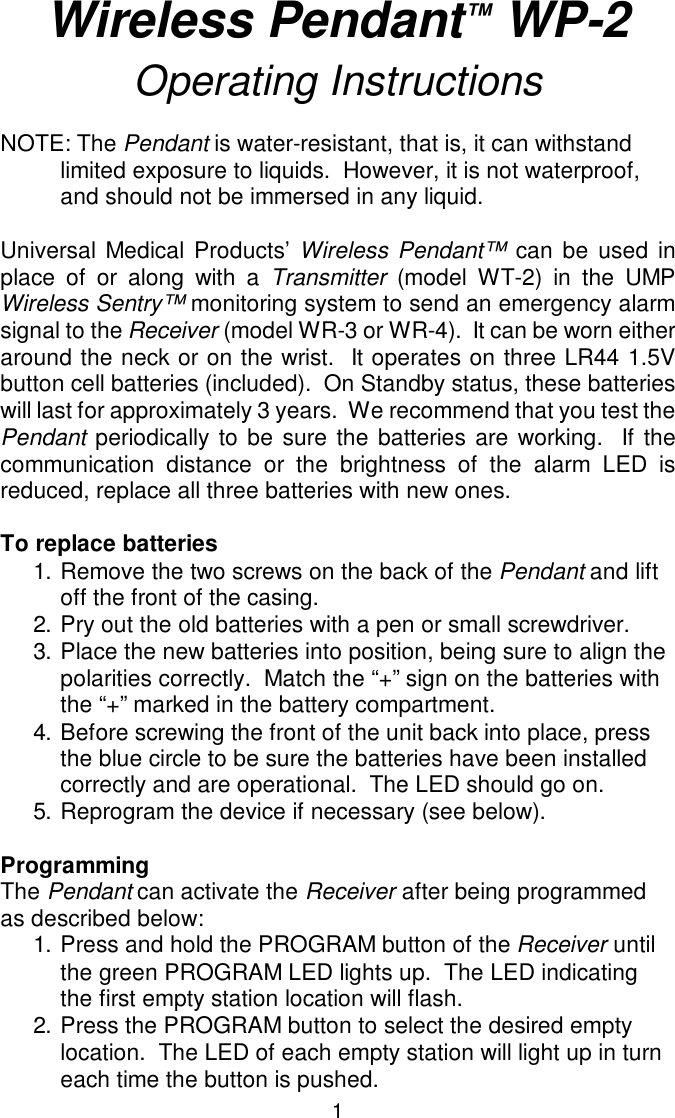 Wireless Pendant™ WP-2Operating InstructionsNOTE: The Pendant is water-resistant, that is, it can withstand limited exposure to liquids.  However, it is not waterproof, and should not be immersed in any liquid.Universal Medical Products’ Wireless Pendant™ can be used inplace of or along with a Transmitter (model WT-2) in the UMPWireless Sentry™ monitoring system to send an emergency alarmsignal to the Receiver (model WR-3 or WR-4).  It can be worn eitheraround the neck or on the wrist.  It operates on three LR44 1.5Vbutton cell batteries (included).  On Standby status, these batterieswill last for approximately 3 years.  We recommend that you test thePendant periodically to be sure the batteries are working.  If thecommunication distance or the brightness of the alarm LED isreduced, replace all three batteries with new ones.To replace batteries1.Remove the two screws on the back of the Pendant and lift off the front of the casing.2.Pry out the old batteries with a pen or small screwdriver.3.Place the new batteries into position, being sure to align the polarities correctly.  Match the “+” sign on the batteries with the “+” marked in the battery compartment.4.Before screwing the front of the unit back into place, press the blue circle to be sure the batteries have been installed correctly and are operational.  The LED should go on.5.Reprogram the device if necessary (see below).ProgrammingThe Pendant can activate the Receiver after being programmedas described below:1.Press and hold the PROGRAM button of the Receiver until the green PROGRAM LED lights up.  The LED indicating the first empty station location will flash.2.Press the PROGRAM button to select the desired empty location.  The LED of each empty station will light up in turn each time the button is pushed.1