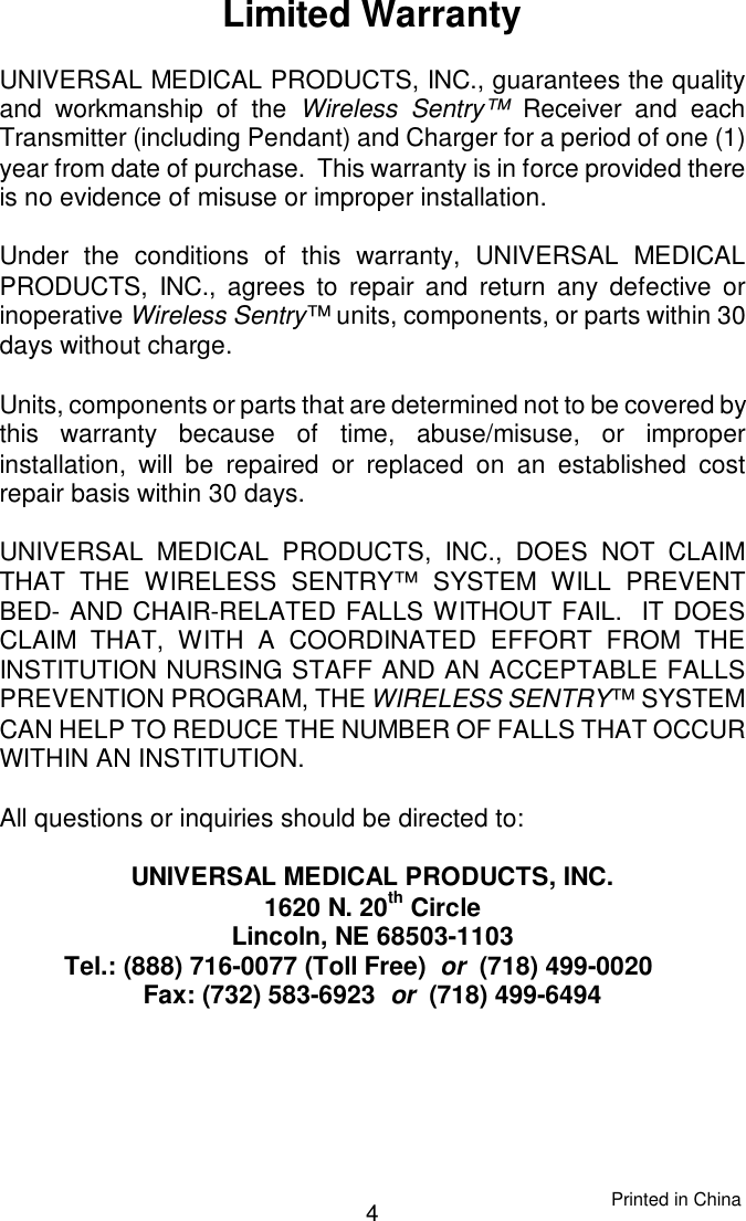 Limited WarrantyUNIVERSAL MEDICAL PRODUCTS, INC., guarantees the qualityand workmanship of the Wireless Sentry™ Receiver and eachTransmitter (including Pendant) and Charger for a period of one (1)year from date of purchase.  This warranty is in force provided thereis no evidence of misuse or improper installation.Under the conditions of this warranty, UNIVERSAL MEDICALPRODUCTS, INC., agrees to repair and return any defective orinoperative Wireless Sentry™ units, components, or parts within 30days without charge.Units, components or parts that are determined not to be covered by this warranty because of time, abuse/misuse, or improperinstallation, will be repaired or replaced on an established costrepair basis within 30 days.UNIVERSAL MEDICAL PRODUCTS, INC., DOES NOT CLAIMTHAT THE WIRELESS SENTRY™ SYSTEM WILL PREVENTBED- AND CHAIR-RELATED FALLS WITHOUT FAIL.  IT DOESCLAIM THAT, WITH A COORDINATED EFFORT FROM THEINSTITUTION NURSING STAFF AND AN ACCEPTABLE FALLSPREVENTION PROGRAM, THE WIRELESS SENTRY™ SYSTEMCAN HELP TO REDUCE THE NUMBER OF FALLS THAT OCCURWITHIN AN INSTITUTION.All questions or inquiries should be directed to:UNIVERSAL MEDICAL PRODUCTS, INC.1620 N. 20th CircleLincoln, NE 68503-1103Tel.: (888) 716-0077 (Toll Free)  or  (718) 499-0020    Fax: (732) 583-6923  or  (718) 499-64944Printed in China