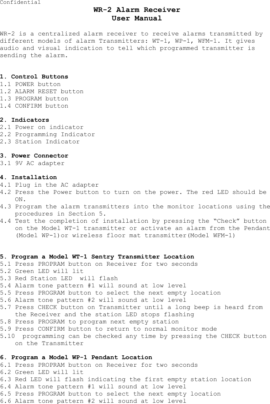 Confidential WR-2 Alarm Receiver User Manual  WR-2 is a centralized alarm receiver to receive alarms transmitted by different models of alarm Transmitters: WT-1, WP-1, WFM-1. It gives audio and visual indication to tell which programmed transmitter is sending the alarm.    1. Control Buttons 1.1 POWER button 1.2 ALARM RESET button 1.3 PROGRAM button 1.4 CONFIRM button  2. Indicators 2.1 Power on indicator  2.2 Programming Indicator  2.3 Station Indicator  3. Power Connector 3.1 9V AC adapter   4. Installation 4.1 Plug in the AC adapter 4.2 Press the Power button to turn on the power. The red LED should be ON. 4.3 Program the alarm transmitters into the monitor locations using the procedures in Section 5. 4.4 Test the completion of installation by pressing the “Check” button on the Model WT-1 transmitter or activate an alarm from the Pendant (Model WP-1)or wireless floor mat transmitter(Model WFM-1)   5. Program a Model WT-1 Sentry Transmitter Location 5.1 Press PROPRAM button on Receiver for two seconds 5.2 Green LED will lit 5.3 Red Station LED  will flash 5.4 Alarm tone pattern #1 will sound at low level 5.5 Press PROGRAM button to select the next empty location 5.6 Alarm tone pattern #2 will sound at low level 5.7 Press CHECK button on Transmitter until a long beep is heard from the Receiver and the station LED stops flashing 5.8 Press PROGRAM to program next empty station 5.9 Press CONFIRM button to return to normal monitor mode 5.10  programming can be checked any time by pressing the CHECK button on the Transmitter  6. Program a Model WP-1 Pendant Location 6.1 Press PROPRAM button on Receiver for two seconds 6.2 Green LED will lit 6.3 Red LED will flash indicating the first empty station location  6.4 Alarm tone pattern #1 will sound at low level 6.5 Press PROGRAM button to select the next empty location 6.6 Alarm tone pattern #2 will sound at low level 