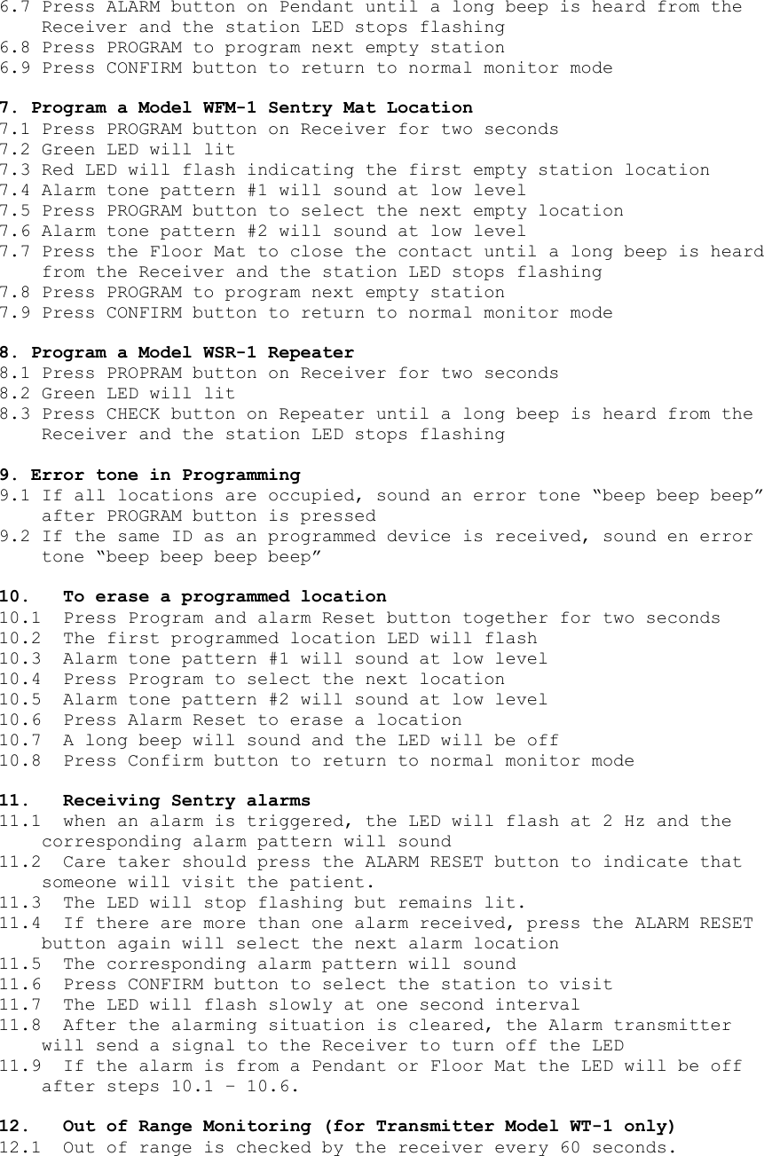 6.7 Press ALARM button on Pendant until a long beep is heard from the Receiver and the station LED stops flashing 6.8 Press PROGRAM to program next empty station 6.9 Press CONFIRM button to return to normal monitor mode  7. Program a Model WFM-1 Sentry Mat Location 7.1 Press PROGRAM button on Receiver for two seconds 7.2 Green LED will lit 7.3 Red LED will flash indicating the first empty station location  7.4 Alarm tone pattern #1 will sound at low level 7.5 Press PROGRAM button to select the next empty location 7.6 Alarm tone pattern #2 will sound at low level 7.7 Press the Floor Mat to close the contact until a long beep is heard from the Receiver and the station LED stops flashing 7.8 Press PROGRAM to program next empty station 7.9 Press CONFIRM button to return to normal monitor mode  8. Program a Model WSR-1 Repeater 8.1 Press PROPRAM button on Receiver for two seconds 8.2 Green LED will lit 8.3 Press CHECK button on Repeater until a long beep is heard from the Receiver and the station LED stops flashing  9. Error tone in Programming 9.1 If all locations are occupied, sound an error tone “beep beep beep” after PROGRAM button is pressed 9.2 If the same ID as an programmed device is received, sound en error tone “beep beep beep beep”  10.  To erase a programmed location 10.1  Press Program and alarm Reset button together for two seconds 10.2  The first programmed location LED will flash 10.3  Alarm tone pattern #1 will sound at low level 10.4  Press Program to select the next location 10.5  Alarm tone pattern #2 will sound at low level 10.6  Press Alarm Reset to erase a location 10.7  A long beep will sound and the LED will be off 10.8  Press Confirm button to return to normal monitor mode  11. Receiving Sentry alarms 11.1  when an alarm is triggered, the LED will flash at 2 Hz and the corresponding alarm pattern will sound 11.2  Care taker should press the ALARM RESET button to indicate that someone will visit the patient. 11.3  The LED will stop flashing but remains lit. 11.4  If there are more than one alarm received, press the ALARM RESET button again will select the next alarm location 11.5  The corresponding alarm pattern will sound 11.6  Press CONFIRM button to select the station to visit 11.7  The LED will flash slowly at one second interval 11.8  After the alarming situation is cleared, the Alarm transmitter will send a signal to the Receiver to turn off the LED 11.9  If the alarm is from a Pendant or Floor Mat the LED will be off after steps 10.1 – 10.6.  12.  Out of Range Monitoring (for Transmitter Model WT-1 only) 12.1  Out of range is checked by the receiver every 60 seconds.  