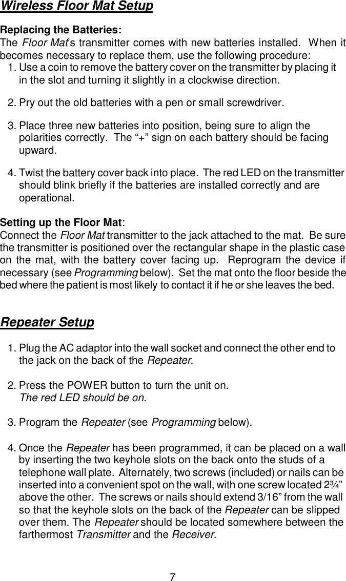Wireless Floor Mat SetupReplacing the Batteries:The Floor Mat’s transmitter comes with new batteries installed.  When itbecomes necessary to replace them, use the following procedure:1.Use a coin to remove the battery cover on the transmitter by placing it in the slot and turning it slightly in a clockwise direction.2.Pry out the old batteries with a pen or small screwdriver.3.Place three new batteries into position, being sure to align the polarities correctly.  The “+” sign on each battery should be facing upward.4.Twist the battery cover back into place.  The red LED on the transmitter should blink briefly if the batteries are installed correctly and are operational.Setting up the Floor Mat:Connect the Floor Mat transmitter to the jack attached to the mat.  Be surethe transmitter is positioned over the rectangular shape in the plastic caseon the mat, with the battery cover facing up.  Reprogram the device ifnecessary (see Programming below).  Set the mat onto the floor beside the bed where the patient is most likely to contact it if he or she leaves the bed.Repeater Setup1.Plug the AC adaptor into the wall socket and connect the other end to the jack on the back of the Repeater. 2.Press the POWER button to turn the unit on.  The red LED should be on.3.Program the Repeater (see Programming below).4.Once the Repeater has been programmed, it can be placed on a wall by inserting the two keyhole slots on the back onto the studs of a telephone wall plate.  Alternately, two screws (included) or nails can be inserted into a convenient spot on the wall, with one screw located 2¾” above the other.  The screws or nails should extend 3/16” from the wall so that the keyhole slots on the back of the Repeater can be slipped over them. The Repeater should be located somewhere between the farthermost Transmitter and the Receiver. 7