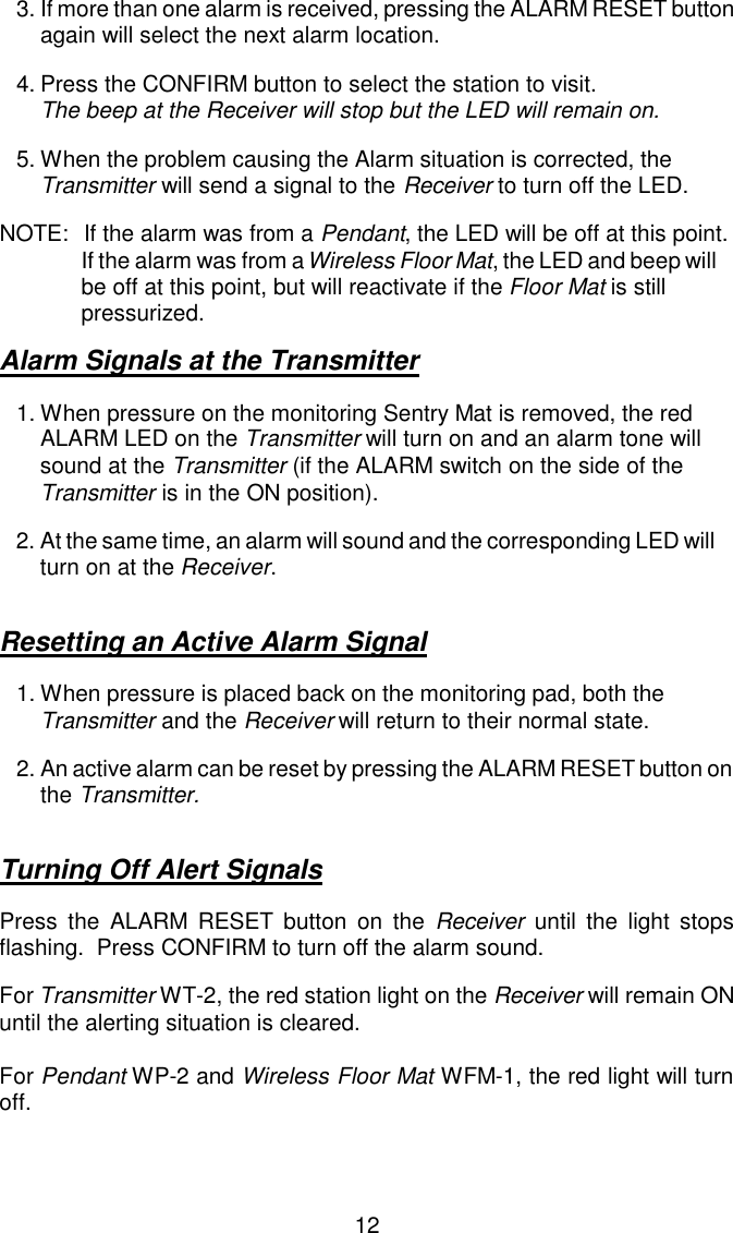 3.If more than one alarm is received, pressing the ALARM RESET button again will select the next alarm location.4.Press the CONFIRM button to select the station to visit.  The beep at the Receiver will stop but the LED will remain on.5.When the problem causing the Alarm situation is corrected, the Transmitter will send a signal to the Receiver to turn off the LED.NOTE:  If the alarm was from a Pendant, the LED will be off at this point.       If the alarm was from a Wireless Floor Mat, the LED and beep will be off at this point, but will reactivate if the Floor Mat is still pressurized.Alarm Signals at the Transmitter1.When pressure on the monitoring Sentry Mat is removed, the red ALARM LED on the Transmitter will turn on and an alarm tone will sound at the Transmitter (if the ALARM switch on the side of the Transmitter is in the ON position).2.At the same time, an alarm will sound and the corresponding LED will turn on at the Receiver.Resetting an Active Alarm Signal1.When pressure is placed back on the monitoring pad, both the Transmitter and the Receiver will return to their normal state.2.An active alarm can be reset by pressing the ALARM RESET button on the Transmitter.Turning Off Alert SignalsPress the ALARM RESET button on the Receiver until the light stopsflashing.  Press CONFIRM to turn off the alarm sound.For Transmitter WT-2, the red station light on the Receiver will remain ONuntil the alerting situation is cleared.For Pendant WP-2 and Wireless Floor Mat WFM-1, the red light will turnoff.12