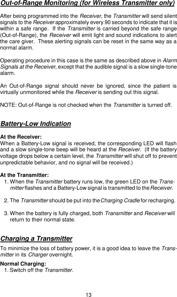 Out-of-Range Monitoring (for Wireless Transmitter only)After being programmed into the Receiver, the Transmitter will send silentsignals to the Receiver approximately every 90 seconds to indicate that it is within a safe range.  If the Transmitter is carried beyond the safe range(Out-of-Range), the Receiver will emit light and sound indications to alertthe care giver.  These alerting signals can be reset in the same way as anormal alarm.Operating procedure in this case is the same as described above in AlarmSignals at the Receiver, except that the audible signal is a slow single-tonealarm.An Out-of-Range signal should never be ignored, since the patient isvirtually unmonitored while the Receiver is sending out this signal.NOTE: Out-of-Range is not checked when the Transmitter is turned off.Battery-Low IndicationAt the Receiver:When a Battery-Low signal is received, the corresponding LED will flashand a slow single-tone beep will be heard at the Receiver.  (If the batteryvoltage drops below a certain level, the Transmitter will shut off to preventunpredictable behavior, and no signal will be received.)At the Transmitter:1.When the Transmitter battery runs low, the green LED on the Trans-mitter flashes and a Battery-Low signal is transmitted to the Receiver.2.The Transmitter should be put into the Charging Cradle for recharging.3.When the battery is fully charged, both Transmitter and Receiver will return to their normal state.Charging a TransmitterTo minimize the loss of battery power, it is a good idea to leave the Trans-mitter in its Charger overnight.Normal Charging:1.Switch off the Transmitter.13