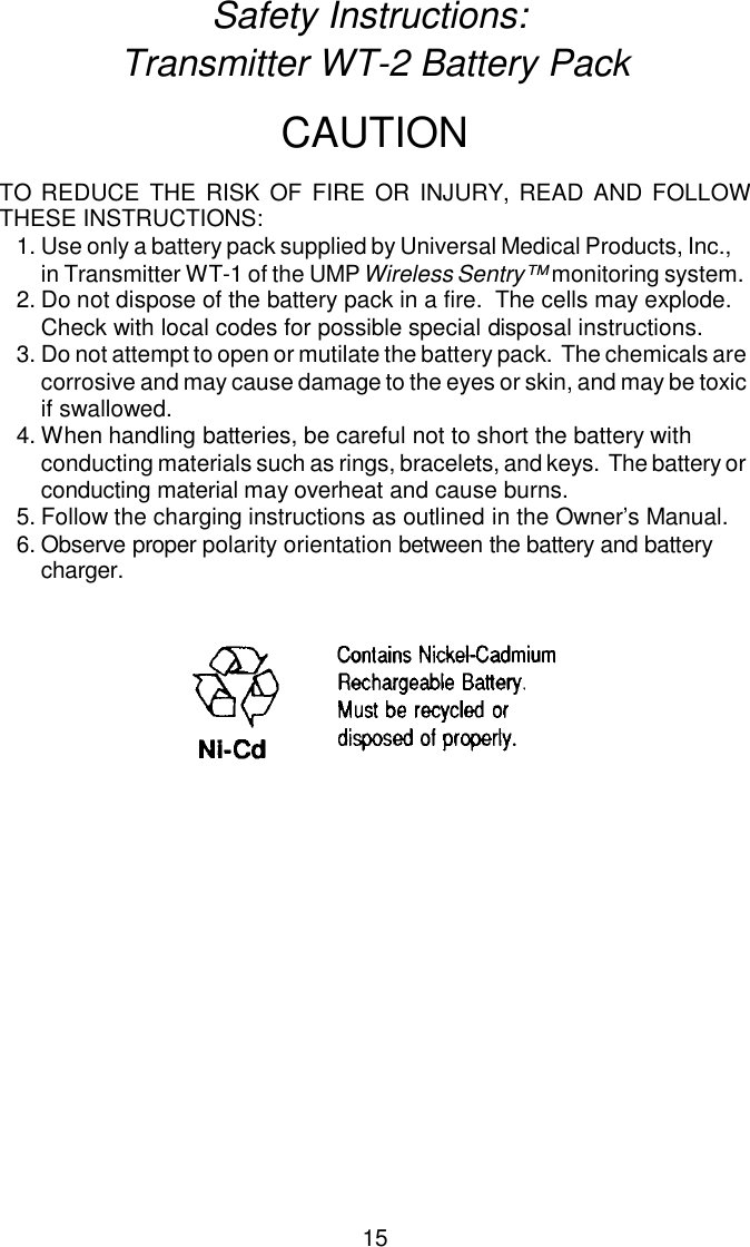 Safety Instructions: Transmitter WT-2 Battery PackCAU TIONTO RE DUCE THE RISK OF FIRE OR IN JURY, READ AND FOL LOWTHESE IN STRUC TIONS:1.Use only a bat tery pack supplied by Universal Medical Products, Inc., in Transmitter WT-1 of the UMP Wireless Sentry™ monitoring system.2.Do not dis pose of the bat tery pack in a fire.  The cells may ex plode. Check with lo cal codes for pos si ble spe cial dis posal in struc tions.3.Do not at tempt to open or mu ti late the bat tery pack.  The chem i cals arecor ro sive and may cause dam age to the eyes or skin, and may be toxicif swal lowed.4.When han dling bat ter ies, be care ful not to short the bat tery with conducting ma te ri als such as rings, bracelets, and keys.  The bat tery or conducting ma te rial may over heat and cause burns.5.Fol low the charg ing in struc tions as out lined in the Owner’s Man ual.6.Ob serve proper po lar ity ori en ta tion be tween the bat tery and bat tery charger.15