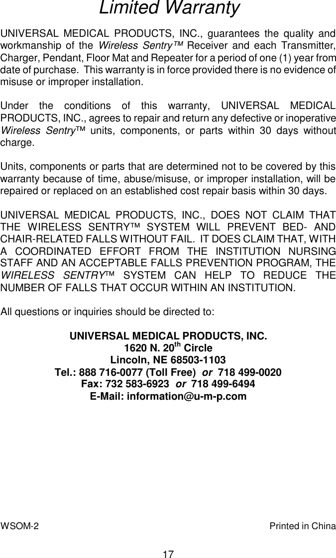Limited WarrantyUNIVERSAL MEDICAL PRODUCTS, INC., guarantees the quality andworkmanship of the Wireless Sentry™ Receiver and each Transmitter,Charger, Pendant, Floor Mat and Repeater for a period of one (1) year from date of purchase.  This warranty is in force provided there is no evidence ofmisuse or improper installation.Under the conditions of this warranty, UNIVERSAL MEDICALPRODUCTS, INC., agrees to repair and return any defective or inoperative Wireless Sentry™ units, components, or parts within 30 days withoutcharge.Units, components or parts that are determined not to be covered by thiswarranty because of time, abuse/misuse, or improper installation, will berepaired or replaced on an established cost repair basis within 30 days.UNIVERSAL MEDICAL PRODUCTS, INC., DOES NOT CLAIM THATTHE WIRELESS SENTRY™ SYSTEM WILL PREVENT BED- ANDCHAIR-RELATED FALLS WITHOUT FAIL.  IT DOES CLAIM THAT, WITHA COORDINATED EFFORT FROM THE INSTITUTION NURSINGSTAFF AND AN ACCEPTABLE FALLS PREVENTION PROGRAM, THEWIRELESS SENTRY™ SYSTEM CAN HELP TO REDUCE THENUMBER OF FALLS THAT OCCUR WITHIN AN INSTITUTION.All questions or inquiries should be directed to:                                          UNIVERSAL MEDICAL PRODUCTS, INC.1620 N. 20th CircleLincoln, NE 68503-1103Tel.: 888 716-0077 (Toll Free)  or  718 499-0020Fax: 732 583-6923  or  718 499-6494E-Mail: information@u-m-p.com17Printed in ChinaWSOM-2