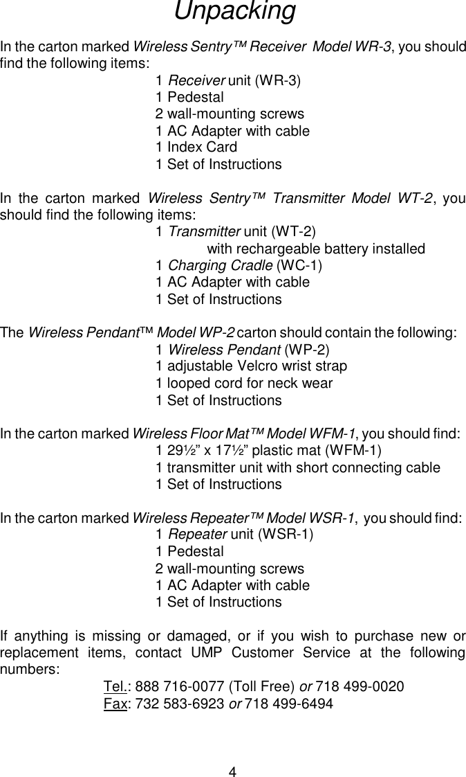 UnpackingIn the carton marked Wireless Sentry™ Receiver  Model WR-3, you should find the following items: 1 Receiver unit (WR-3)1 Pedestal2 wall-mounting screws1 AC Adapter with cable1 Index Card1 Set of InstructionsIn the carton marked Wireless Sentry™ Transmitter Model WT-2, youshould find the following items:1 Transmitter unit (WT-2) with rechargeable battery installed1 Charging Cradle (WC-1)1 AC Adapter with cable1 Set of InstructionsThe Wireless Pendant™ Model WP-2 carton should contain the following:1 Wireless Pendant (WP-2)1 adjustable Velcro wrist strap1 looped cord for neck wear1 Set of InstructionsIn the carton marked Wireless Floor Mat™ Model WFM-1, you should find:1 29½” x 17½” plastic mat (WFM-1)1 transmitter unit with short connecting cable1 Set of InstructionsIn the carton marked Wireless Repeater™ Model WSR-1,  you should find:1 Repeater unit (WSR-1)1 Pedestal2 wall-mounting screws1 AC Adapter with cable1 Set of InstructionsIf anything is missing or damaged, or if you wish to purchase new orreplacement items, contact UMP Customer Service at the followingnumbers:  Tel.: 888 716-0077 (Toll Free) or 718 499-0020Fax: 732 583-6923 or 718 499-64944