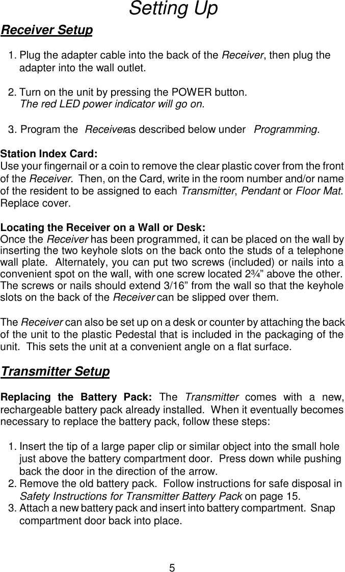Setting UpReceiver Setup1.Plug the adapter cable into the back of the Receiver, then plug the adapter into the wall outlet.2.Turn on the unit by pressing the POWER button.  The red LED power indicator will go on.3.. Program the  Receiver as described below under  Programming.Station Index Card:Use your fingernail or a coin to remove the clear plastic cover from the frontof the Receiver.  Then, on the Card, write in the room number and/or nameof the resident to be assigned to each Transmitter, Pendant or Floor Mat. Replace cover.Locating the Receiver on a Wall or Desk:Once the Receiver has been programmed, it can be placed on the wall byinserting the two keyhole slots on the back onto the studs of a telephonewall plate.  Alternately, you can put two screws (included) or nails into aconvenient spot on the wall, with one screw located 2¾” above the other. The screws or nails should extend 3/16” from the wall so that the keyholeslots on the back of the Receiver can be slipped over them.The Receiver can also be set up on a desk or counter by attaching the back of the unit to the plastic Pedestal that is included in the packaging of theunit.  This sets the unit at a convenient angle on a flat surface.Transmitter SetupReplacing the Battery Pack: The Transmitter comes with a new,rechargeable battery pack already installed.  When it eventually becomesnecessary to replace the battery pack, follow these steps:1.Insert the tip of a large paper clip or similar object into the small hole just above the battery compartment door.  Press down while pushing back the door in the direction of the arrow.2.Remove the old battery pack.  Follow instructions for safe disposal in Safety Instructions for Transmitter Battery Pack on page 15.3.Attach a new battery pack and insert into battery compartment.  Snap compartment door back into place.5