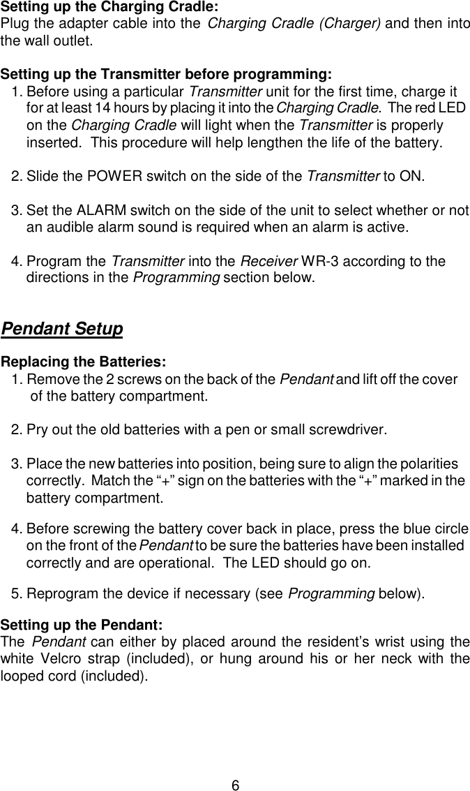 Setting up the Charging Cradle: Plug the adapter cable into the Charging Cradle (Charger) and then intothe wall outlet.Setting up the Transmitter before programming: 1.Before using a particular Transmitter unit for the first time, charge it for at least 14 hours by placing it into the Charging Cradle.  The red LED on the Charging Cradle will light when the Transmitter is properly inserted.  This procedure will help lengthen the life of the battery.2.Slide the POWER switch on the side of the Transmitter to ON.3.Set the ALARM switch on the side of the unit to select whether or notan audible alarm sound is required when an alarm is active.4.Program the Transmitter into the Receiver WR-3 according to the directions in the Programming section below.Pendant SetupReplacing the Batteries:1.Remove the 2 screws on the back of the Pendant and lift off the cover of the battery compartment.2.Pry out the old batteries with a pen or small screwdriver.3.Place the new batteries into position, being sure to align the polarities correctly.  Match the “+” sign on the batteries with the “+” marked in the battery compartment.4.Before screwing the battery cover back in place, press the blue circle on the front of the Pendant to be sure the batteries have been installed correctly and are operational.  The LED should go on.5.Reprogram the device if necessary (see Programming below).Setting up the Pendant:The Pendant can either by placed around the resident’s wrist using thewhite Velcro strap (included), or hung around his or her neck with thelooped cord (included).6