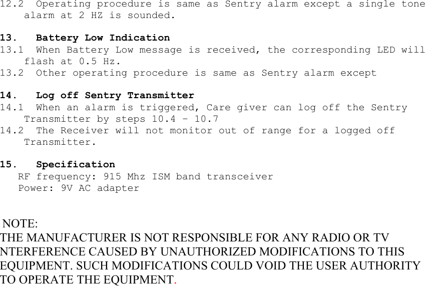 12.2  Operating procedure is same as Sentry alarm except a single tone alarm at 2 HZ is sounded.  13.  Battery Low Indication 13.1  When Battery Low message is received, the corresponding LED will flash at 0.5 Hz. 13.2  Other operating procedure is same as Sentry alarm except  14.  Log off Sentry Transmitter  14.1  When an alarm is triggered, Care giver can log off the Sentry Transmitter by steps 10.4 – 10.7 14.2  The Receiver will not monitor out of range for a logged off Transmitter.  15. Specification RF frequency: 915 Mhz ISM band transceiver Power: 9V AC adapter    NOTE: THE MANUFACTURER IS NOT RESPONSIBLE FOR ANY RADIO OR TV NTERFERENCE CAUSED BY UNAUTHORIZED MODIFICATIONS TO THIS EQUIPMENT. SUCH MODIFICATIONS COULD VOID THE USER AUTHORITY TO OPERATE THE EQUIPMENT.  