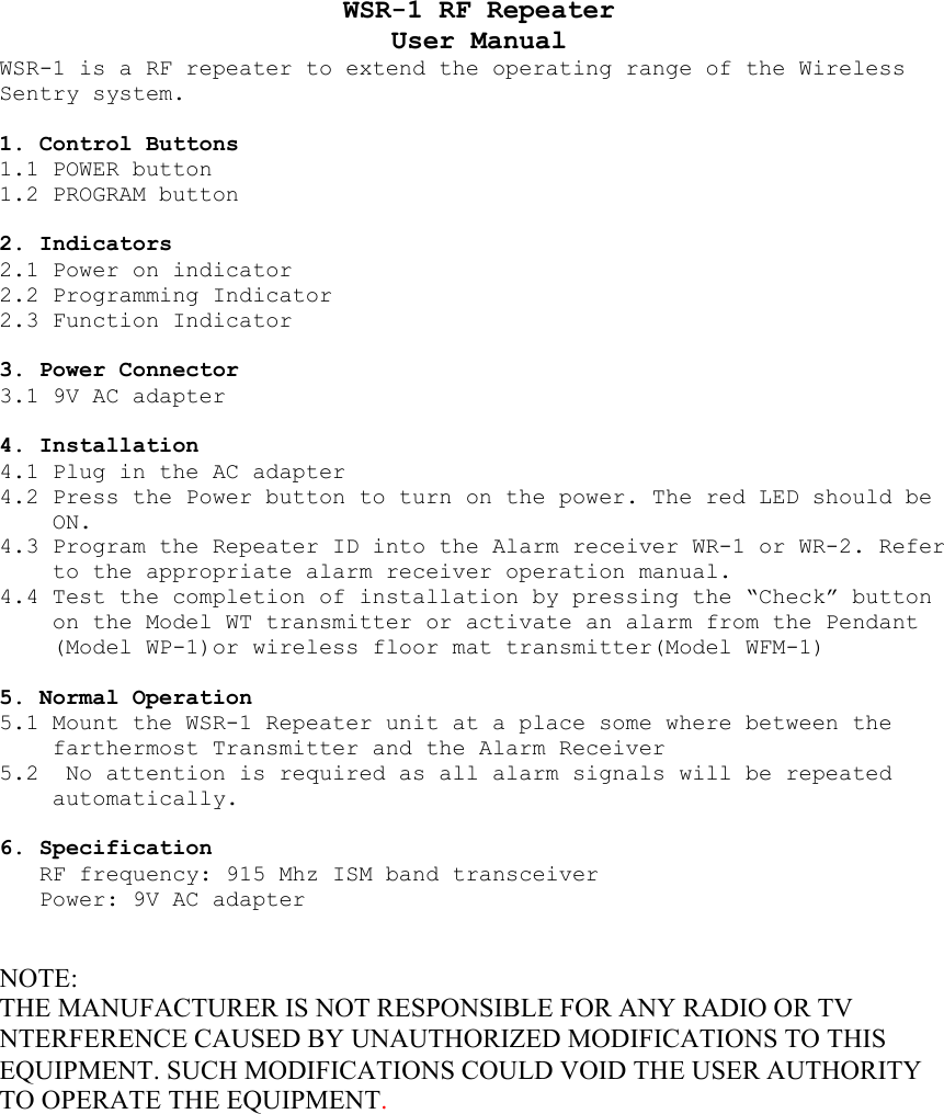 WSR-1 RF Repeater User Manual WSR-1 is a RF repeater to extend the operating range of the Wireless Sentry system.   1. Control Buttons 1.1 POWER button 1.2 PROGRAM button  2. Indicators 2.1 Power on indicator  2.2 Programming Indicator  2.3 Function Indicator  3. Power Connector 3.1 9V AC adapter   4. Installation 4.1 Plug in the AC adapter 4.2 Press the Power button to turn on the power. The red LED should be ON. 4.3 Program the Repeater ID into the Alarm receiver WR-1 or WR-2. Refer to the appropriate alarm receiver operation manual. 4.4 Test the completion of installation by pressing the “Check” button on the Model WT transmitter or activate an alarm from the Pendant (Model WP-1)or wireless floor mat transmitter(Model WFM-1)  5. Normal Operation 5.1 Mount the WSR-1 Repeater unit at a place some where between the farthermost Transmitter and the Alarm Receiver 5.2  No attention is required as all alarm signals will be repeated automatically.  6. Specification RF frequency: 915 Mhz ISM band transceiver Power: 9V AC adapter   NOTE: THE MANUFACTURER IS NOT RESPONSIBLE FOR ANY RADIO OR TV NTERFERENCE CAUSED BY UNAUTHORIZED MODIFICATIONS TO THIS EQUIPMENT. SUCH MODIFICATIONS COULD VOID THE USER AUTHORITY TO OPERATE THE EQUIPMENT.  