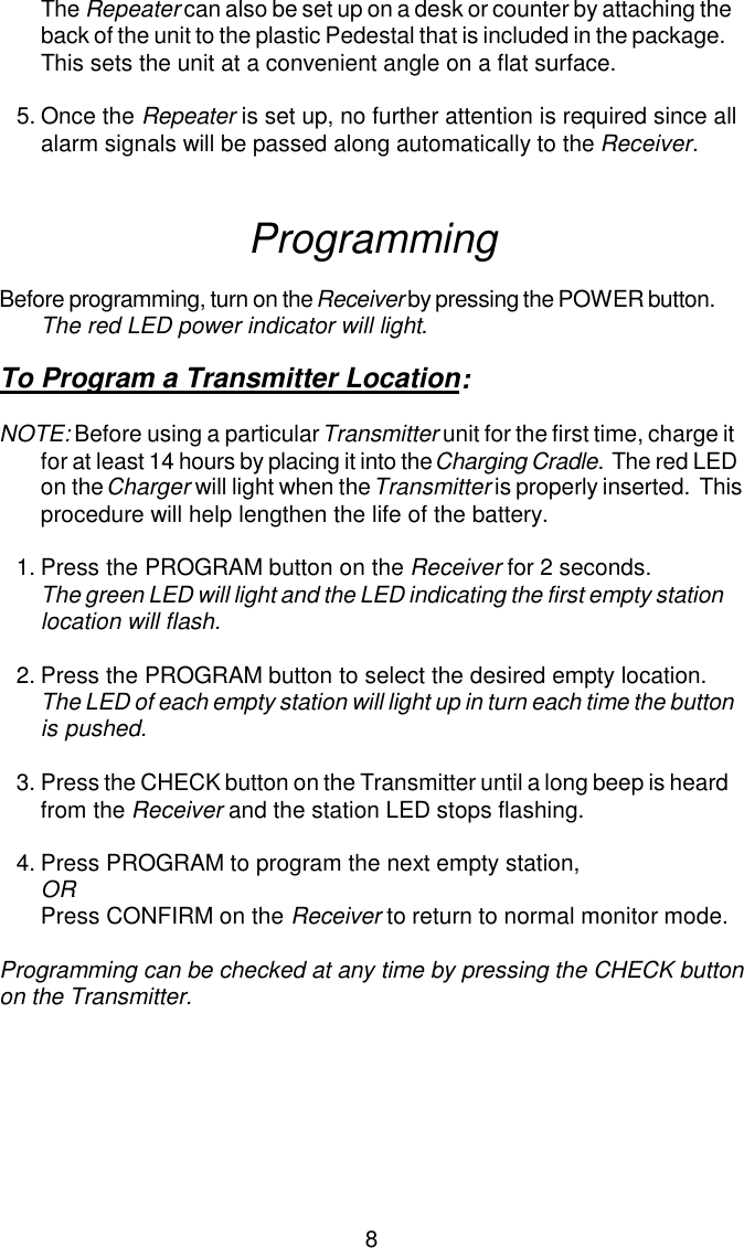 The Repeater can also be set up on a desk or counter by attaching theback of the unit to the plastic Pedestal that is included in the package.This sets the unit at a convenient angle on a flat surface.5.Once the Repeater is set up, no further attention is required since all alarm signals will be passed along automatically to the Receiver.ProgrammingBefore programming, turn on the Receiver by pressing the POWER button.  The red LED power indicator will light.To Program a Transmitter Location:NOTE: Before using a particular Transmitter unit for the first time, charge it for at least 14 hours by placing it into the Charging Cradle.  The red LED on the Charger will light when the Transmitter is properly inserted.  This procedure will help lengthen the life of the battery.1.Press the PROGRAM button on the Receiver for 2 seconds.  The green LED will light and the LED indicating the first empty station location will flash.2.Press the PROGRAM button to select the desired empty location.The LED of each empty station will light up in turn each time the button is pushed.3.Press the CHECK button on the Transmitter until a long beep is heard from the Receiver and the station LED stops flashing.4.Press PROGRAM to program the next empty station,ORPress CONFIRM on the Receiver to return to normal monitor mode.Programming can be checked at any time by pressing the CHECK buttonon the Transmitter.8