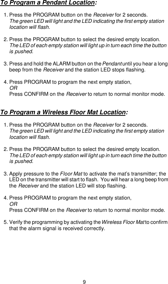 To Program a Pendant Location:1.Press the PROGRAM button on the Receiver for 2 seconds.  The green LED will light and the LED indicating the first empty station location will flash.2.Press the PROGRAM button to select the desired empty location.The LED of each empty station will light up in turn each time the button is pushed.3.Press and hold the ALARM button on the Pendant until you hear a long beep from the Receiver and the station LED stops flashing.4.Press PROGRAM to program the next empty station,ORPress CONFIRM on the Receiver to return to normal monitor mode.To Program a Wireless Floor Mat Location:1.Press the PROGRAM button on the Receiver for 2 seconds.  The green LED will light and the LED indicating the first empty station location will flash.2.Press the PROGRAM button to select the desired empty location.The LED of each empty station will light up in turn each time the button is pushed.3.Apply pressure to the Floor Mat to activate the mat’s transmitter; the LED on the transmitter will start to flash.  You will hear a long beep from the Receiver and the station LED will stop flashing. 4.Press PROGRAM to program the next empty station,ORPress CONFIRM on the Receiver to return to normal monitor mode.5.Verify the programming by activating the Wireless Floor Mat to confirm that the alarm signal is received correctly.9