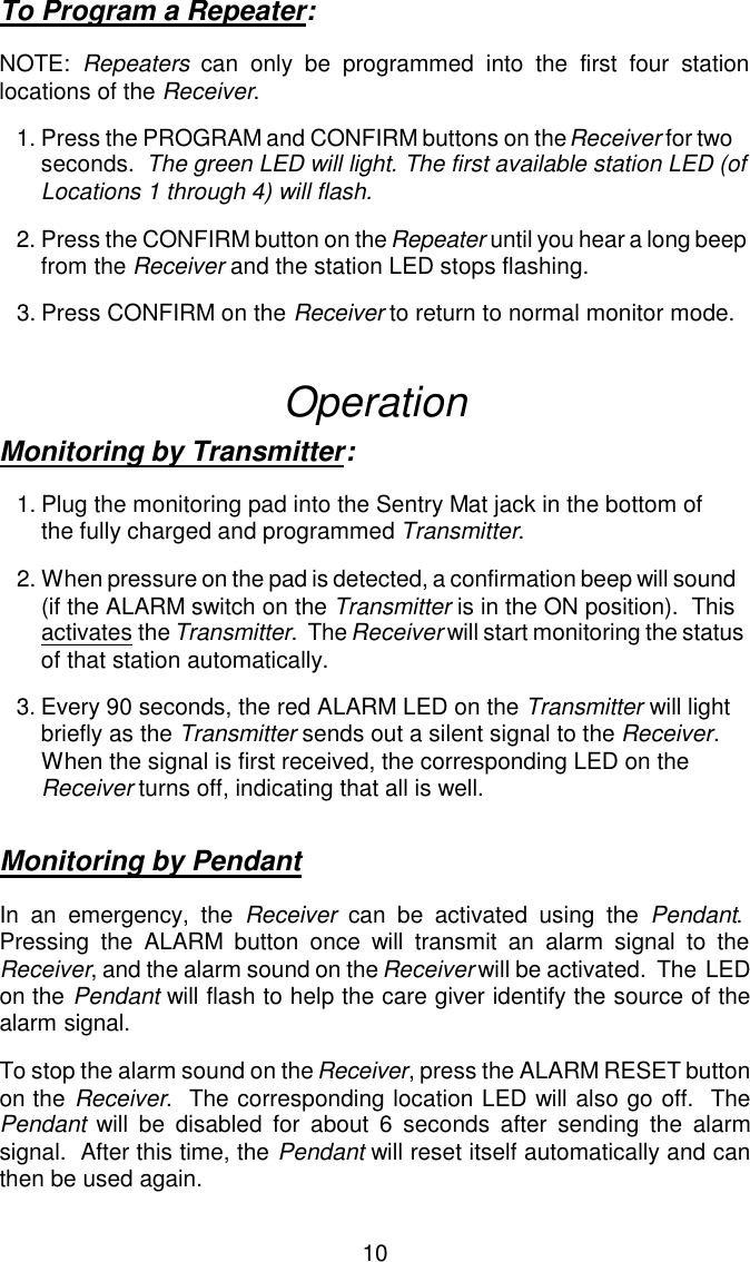 To Program a Repeater:NOTE:  Repeaters can only be programmed into the first four stationlocations of the Receiver.1.Press the PROGRAM and CONFIRM buttons on the Receiver for two seconds.  The green LED will light. The first available station LED (of Locations 1 through 4) will flash.2.Press the CONFIRM button on the Repeater until you hear a long beep from the Receiver and the station LED stops flashing.3.Press CONFIRM on the Receiver to return to normal monitor mode.OperationMonitoring by Transmitter:1.Plug the monitoring pad into the Sentry Mat jack in the bottom ofthe fully charged and programmed Transmitter.2.When pressure on the pad is detected, a confirmation beep will sound(if the ALARM switch on the Transmitter is in the ON position).  Thisactivates the Transmitter.  The Receiver will start monitoring the statusof that station automatically.3.Every 90 seconds, the red ALARM LED on the Transmitter will lightbriefly as the Transmitter sends out a silent signal to the Receiver.When the signal is first received, the corresponding LED on theReceiver turns off, indicating that all is well.Monitoring by PendantIn an emergency, the Receiver can be activated using the Pendant. Pressing the ALARM button once will transmit an alarm signal to theReceiver, and the alarm sound on the Receiver will be activated.  The  LEDon the Pendant will flash to help the care giver identify the source of thealarm signal.To stop the alarm sound on the Receiver, press the ALARM RESET buttonon the Receiver.  The corresponding location LED will also go off.  ThePendant will be disabled for about 6 seconds after sending the alarmsignal.  After this time, the Pendant will reset itself automatically and canthen be used again.10