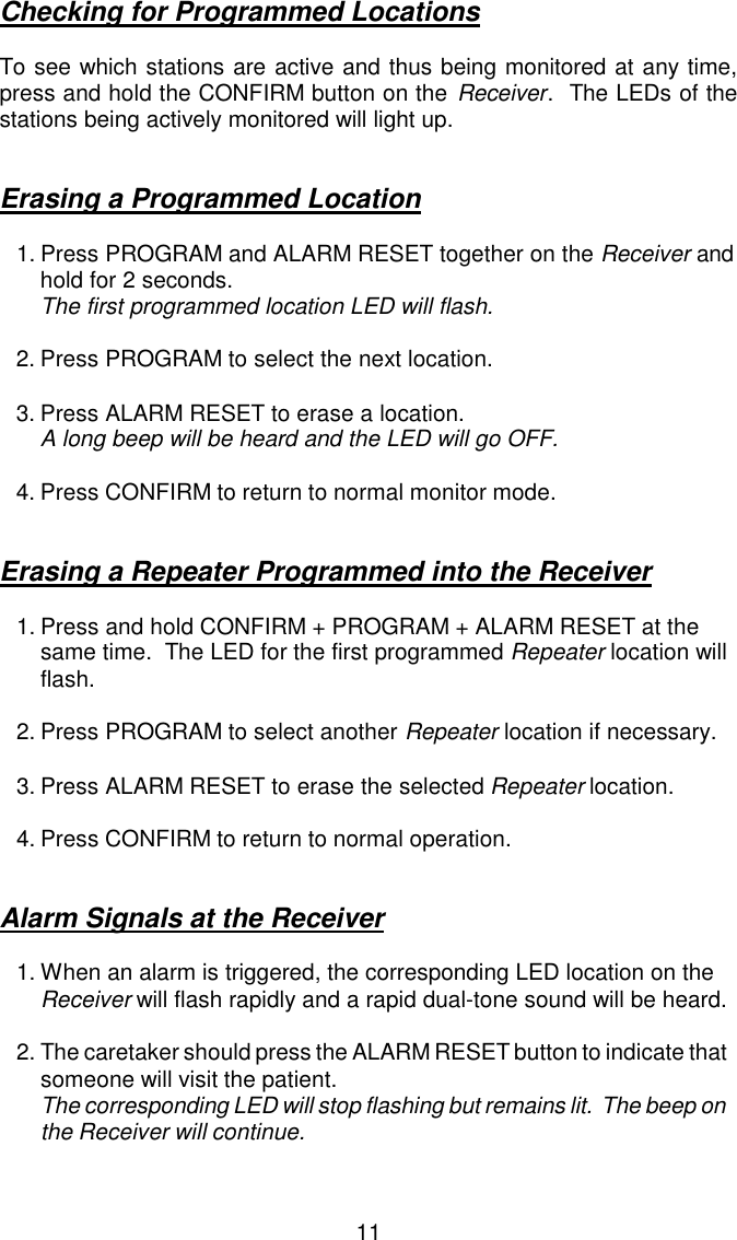 Checking for Programmed LocationsTo see which stations are active and thus being monitored at any time,press and hold the CONFIRM button on the Receiver.  The LEDs of thestations being actively monitored will light up.Erasing a Programmed Location1.Press PROGRAM and ALARM RESET together on the Receiver and hold for 2 seconds.The first programmed location LED will flash.2.Press PROGRAM to select the next location.3.Press ALARM RESET to erase a location.A long beep will be heard and the LED will go OFF.4.Press CONFIRM to return to normal monitor mode.Erasing a Repeater Programmed into the Receiver1.Press and hold CONFIRM + PROGRAM + ALARM RESET at the same time.  The LED for the first programmed Repeater location will flash.2.Press PROGRAM to select another Repeater location if necessary.3.Press ALARM RESET to erase the selected Repeater location.4.Press CONFIRM to return to normal operation.Alarm Signals at the Receiver1.When an alarm is triggered, the corresponding LED location on the Receiver will flash rapidly and a rapid dual-tone sound will be heard.2.The caretaker should press the ALARM RESET button to indicate that someone will visit the patient.The corresponding LED will stop flashing but remains lit.  The beep on the Receiver will continue.11