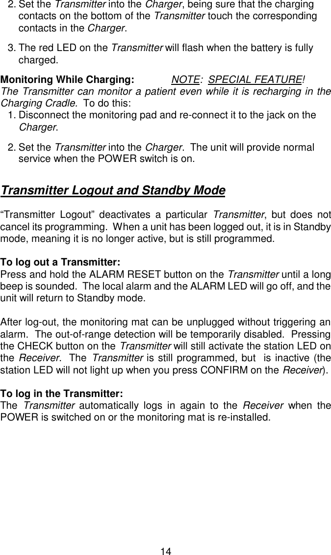 2.Set the Transmitter into the Charger, being sure that the charging contacts on the bottom of the Transmitter touch the corresponding contacts in the Charger.3.The red LED on the Transmitter will flash when the battery is fully charged.Monitoring While Charging:             NOTE:  SPECIAL FEATURE!The Transmitter can monitor a patient even while it is recharging in theCharging Cradle.  To do this:    1.Disconnect the monitoring pad and re-connect it to the jack on the Charger.2.Set the Transmitter into the Charger.  The unit will provide normal service when the POWER switch is on.Transmitter Logout and Standby Mode“Transmitter Logout” deactivates a particular Transmitter, but does notcancel its programming.  When a unit has been logged out, it is in Standbymode, meaning it is no longer active, but is still programmed.  To log out a Transmitter:Press and hold the ALARM RESET button on the Transmitter until a longbeep is sounded.  The local alarm and the ALARM LED will go off, and theunit will return to Standby mode.After log-out, the monitoring mat can be unplugged without triggering analarm.  The out-of-range detection will be temporarily disabled.  Pressingthe CHECK button on the Transmitter will still activate the station LED onthe Receiver.  The Transmitter is still programmed, but  is inactive (thestation LED will not light up when you press CONFIRM on the Receiver).To log in the Transmitter:The  Transmitter automatically logs in again to the Receiver when thePOWER is switched on or the monitoring mat is re-installed.14