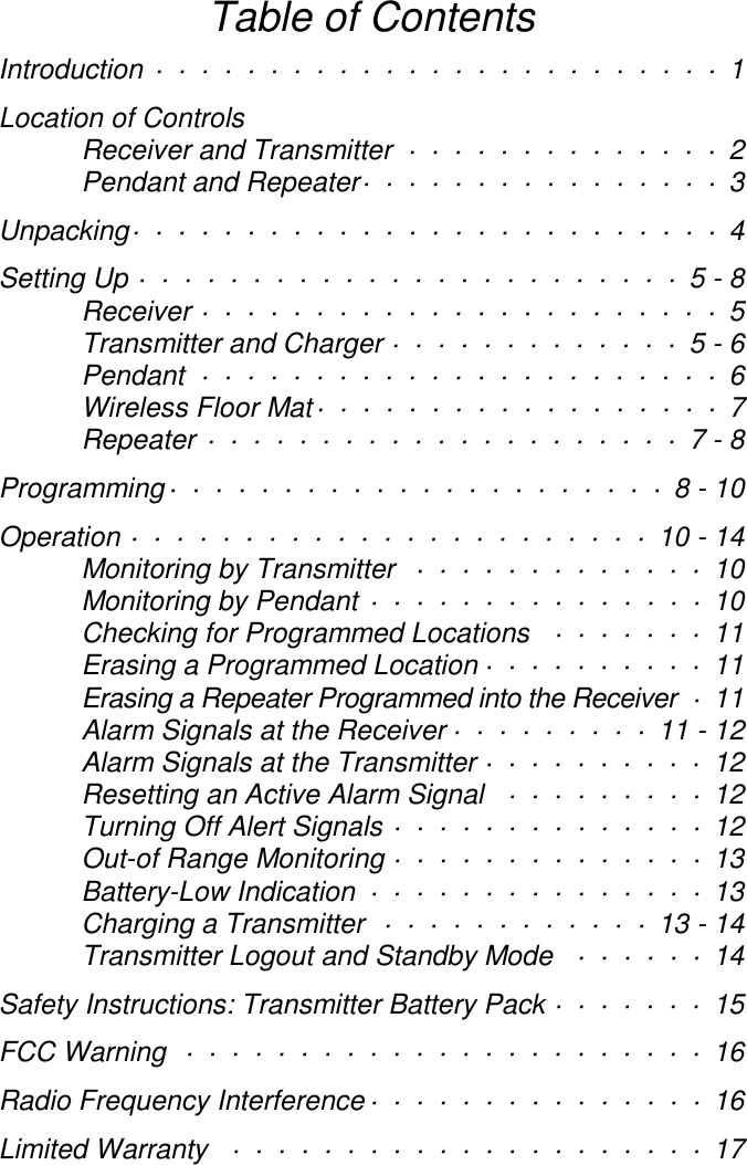 Table of ContentsIntroduction ························· 1Location of ControlsReceiver and Transmitter ·············· 2Pendant and Repeater················ 3Unpacking·························· 4Setting Up ························5 - 8Receiver ······················· 5Transmitter and Charger ·············5 - 6Pendant ······················· 6Wireless Floor Mat·················· 7Repeater ·····················7 - 8Programming······················8 - 10Operation ·······················10 - 14Monitoring by Transmitter ············· 10Monitoring by Pendant ··············· 10Checking for Programmed Locations ······· 11Erasing a Programmed Location ·········· 11Erasing a Repeater Programmed into the Receiver · 11Alarm Signals at the Receiver ·········11 - 12Alarm Signals at the Transmitter ·········· 12Resetting an Active Alarm Signal ········· 12Turning Off Alert Signals ·············· 12Out-of Range Monitoring ·············· 13Battery-Low Indication ··············· 13Charging a Transmitter ············13 - 14Transmitter Logout and Standby Mode ······ 14Safety Instructions: Transmitter Battery Pack ······· 15FCC Warning  ······················· 16Radio Frequency Interference··············· 16Limited Warranty ····················· 17