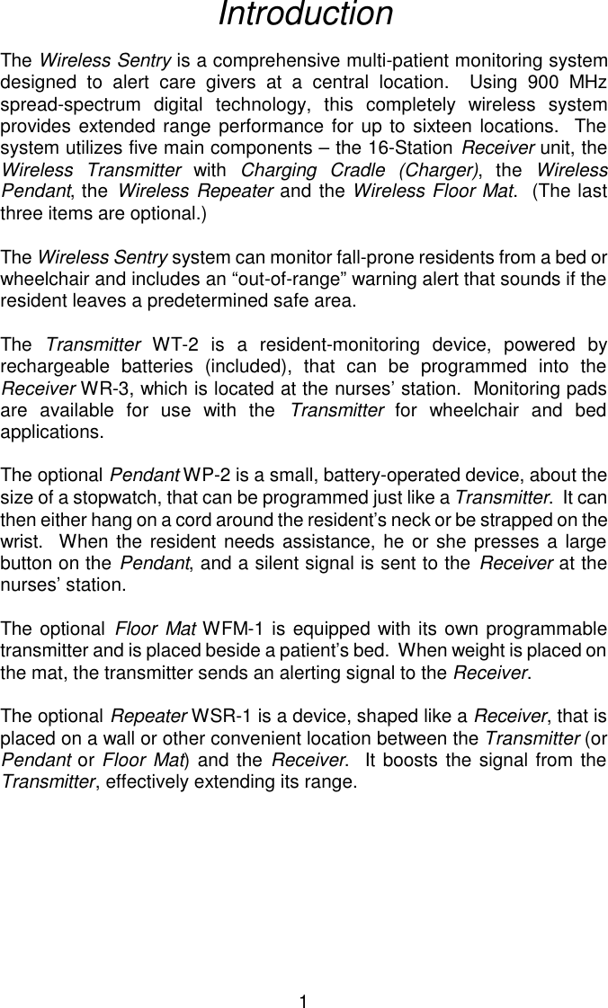 IntroductionThe Wireless Sentry is a comprehensive multi-patient monitoring systemdesigned to alert care givers at a central location.  Using 900 MHzspread-spectrum digital technology, this completely wireless systemprovides extended range performance for up to sixteen locations.  Thesystem utilizes five main components – the 16-Station Receiver unit, theWireless Transmitter with Charging Cradle (Charger), the WirelessPendant, the Wireless Repeater and the Wireless Floor Mat.  (The lastthree items are optional.)The Wireless Sentry system can monitor fall-prone residents from a bed orwheelchair and includes an “out-of-range” warning alert that sounds if theresident leaves a predetermined safe area.The  Transmitter WT-2 is a resident-monitoring device, powered byrechargeable batteries (included), that can be programmed into theReceiver WR-3, which is located at the nurses’ station.  Monitoring padsare available for use with the Transmitter for wheelchair and bedapplications.The optional Pendant WP-2 is a small, battery-operated device, about thesize of a stopwatch, that can be programmed just like a Transmitter.  It canthen either hang on a cord around the resident’s neck or be strapped on the wrist.  When the resident needs assistance, he or she presses a largebutton on the Pendant, and a silent signal is sent to the Receiver at thenurses’ station.The optional Floor Mat WFM-1 is equipped with its own programmabletransmitter and is placed beside a patient’s bed.  When weight is placed onthe mat, the transmitter sends an alerting signal to the Receiver.The optional Repeater WSR-1 is a device, shaped like a Receiver, that isplaced on a wall or other convenient location between the Transmitter (orPendant or Floor Mat) and the Receiver.  It boosts the signal from theTransmitter, effectively extending its range.1