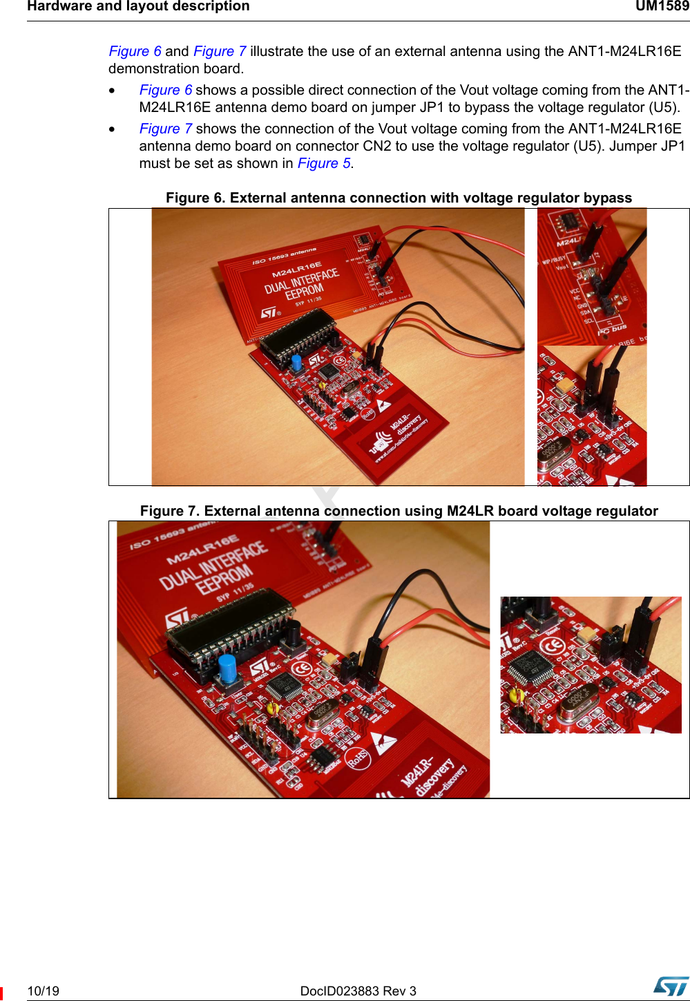 Hardware and layout description UM158910/19 DocID023883 Rev 3Figure 6 and Figure 7 illustrate the use of an external antenna using the ANT1-M24LR16E demonstration board.•Figure 6 shows a possible direct connection of the Vout voltage coming from the ANT1-M24LR16E antenna demo board on jumper JP1 to bypass the voltage regulator (U5).•Figure 7 shows the connection of the Vout voltage coming from the ANT1-M24LR16E antenna demo board on connector CN2 to use the voltage regulator (U5). Jumper JP1 must be set as shown in Figure 5.Figure 6. External antenna connection with voltage regulator bypassFigure 7. External antenna connection using M24LR board voltage regulator