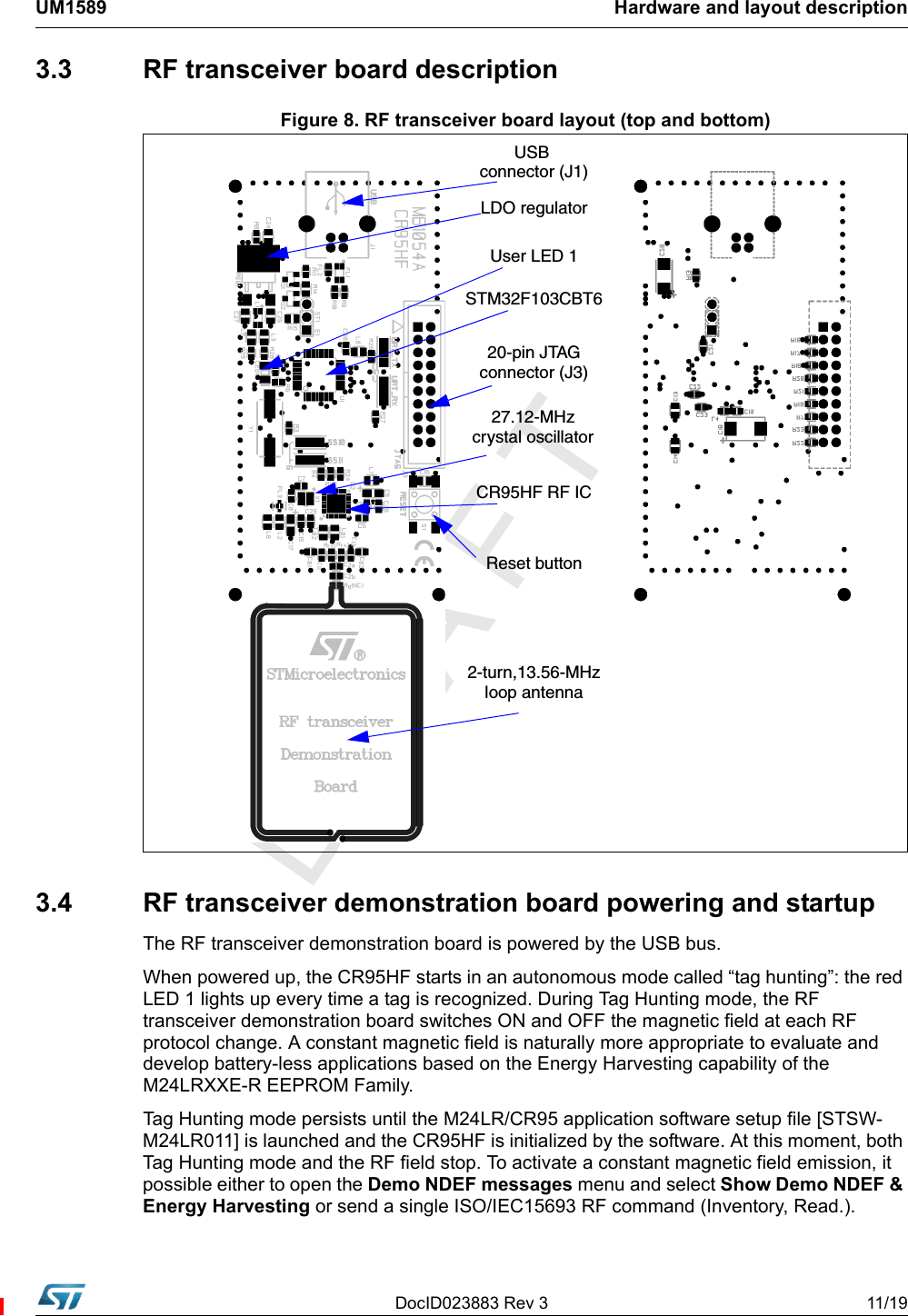 DocID023883 Rev 3 11/19UM1589 Hardware and layout description3.3  RF transceiver board descriptionFigure 8. RF transceiver board layout (top and bottom)3.4 RF transceiver demonstration board powering and startupThe RF transceiver demonstration board is powered by the USB bus.When powered up, the CR95HF starts in an autonomous mode called “tag hunting”: the red LED 1 lights up every time a tag is recognized. During Tag Hunting mode, the RF transceiver demonstration board switches ON and OFF the magnetic field at each RF protocol change. A constant magnetic field is naturally more appropriate to evaluate and develop battery-less applications based on the Energy Harvesting capability of the M24LRXXE-R EEPROM Family.Tag Hunting mode persists until the M24LR/CR95 application software setup file [STSW-M24LR011] is launched and the CR95HF is initialized by the software. At this moment, both Tag Hunting mode and the RF field stop. To activate a constant magnetic field emission, it possible either to open the Demo NDEF messages menu and select Show Demo NDEF &amp; Energy Harvesting or send a single ISO/IEC15693 RF command (Inventory, Read.). 2-turn,13.56-MHzloop antennaReset button27.12-MHzcrystal oscillator20-pin JTAGconnector (J3)STM32F103CBT6User LED 1LDO regulatorUSB connector (J1)CR95HF RF IC