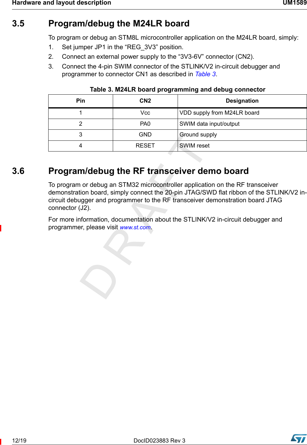 Hardware and layout description UM158912/19 DocID023883 Rev 33.5  Program/debug the M24LR boardTo program or debug an STM8L microcontroller application on the M24LR board, simply:1. Set jumper JP1 in the “REG_3V3” position. 2.  Connect an external power supply to the “3V3-6V” connector (CN2). 3.  Connect the 4-pin SWIM connector of the STLINK/V2 in-circuit debugger and programmer to connector CN1 as described in Table 3 .         3.6  Program/debug the RF transceiver demo boardTo program or debug an STM32 microcontroller application on the RF transceiver demonstration board, simply connect the 20-pin JTAG/SWD flat ribbon of the STLINK/V2 in-circuit debugger and programmer to the RF transceiver demonstration board JTAG connector (J2).For more information, documentation about the STLINK/V2 in-circuit debugger and programmer, please visit www.st.com.Table 3. M24LR board programming and debug connectorPin CN2 Designation1 Vcc VDD supply from M24LR board2 PA0 SWIM data input/output3 GND Ground supply4 RESET SWIM reset