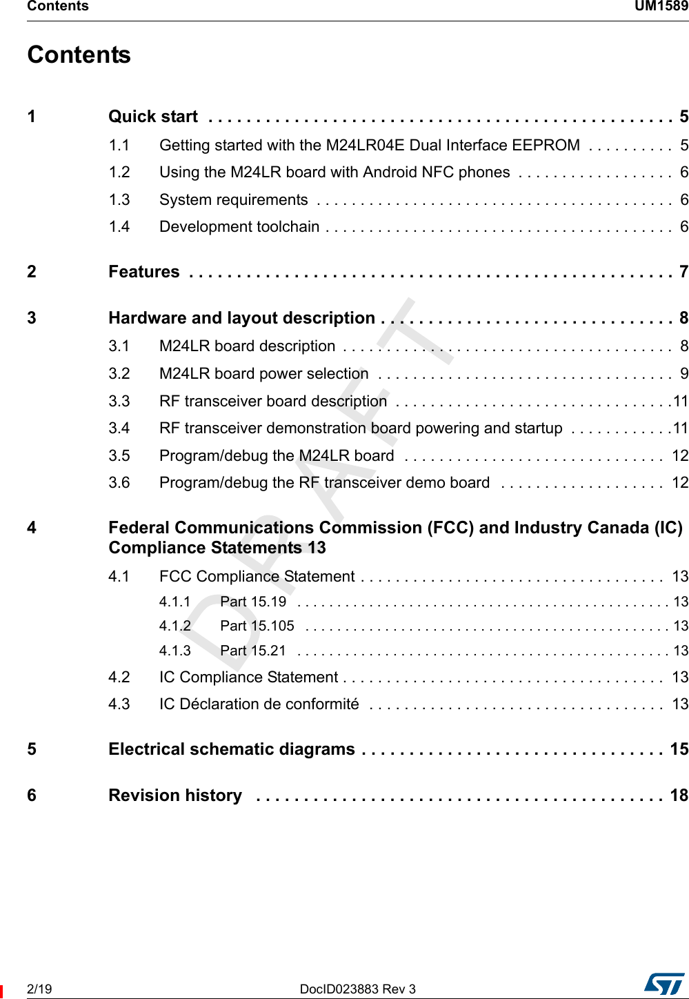 Contents UM15892/19 DocID023883 Rev 3Contents1 Quick start  . . . . . . . . . . . . . . . . . . . . . . . . . . . . . . . . . . . . . . . . . . . . . . . . . 51.1 Getting started with the M24LR04E Dual Interface EEPROM  . . . . . . . . . .  51.2 Using the M24LR board with Android NFC phones  . . . . . . . . . . . . . . . . . .  61.3 System requirements  . . . . . . . . . . . . . . . . . . . . . . . . . . . . . . . . . . . . . . . . .  61.4 Development toolchain . . . . . . . . . . . . . . . . . . . . . . . . . . . . . . . . . . . . . . . .  62 Features  . . . . . . . . . . . . . . . . . . . . . . . . . . . . . . . . . . . . . . . . . . . . . . . . . . . 73 Hardware and layout description . . . . . . . . . . . . . . . . . . . . . . . . . . . . . . . 83.1 M24LR board description  . . . . . . . . . . . . . . . . . . . . . . . . . . . . . . . . . . . . . .  83.2 M24LR board power selection  . . . . . . . . . . . . . . . . . . . . . . . . . . . . . . . . . .  93.3 RF transceiver board description  . . . . . . . . . . . . . . . . . . . . . . . . . . . . . . . .113.4 RF transceiver demonstration board powering and startup  . . . . . . . . . . . .113.5 Program/debug the M24LR board  . . . . . . . . . . . . . . . . . . . . . . . . . . . . . .  123.6 Program/debug the RF transceiver demo board  . . . . . . . . . . . . . . . . . . .  124 Federal Communications Commission (FCC) and Industry Canada (IC) Compliance Statements 134.1 FCC Compliance Statement . . . . . . . . . . . . . . . . . . . . . . . . . . . . . . . . . . .  134.1.1 Part 15.19   . . . . . . . . . . . . . . . . . . . . . . . . . . . . . . . . . . . . . . . . . . . . . . . 134.1.2 Part 15.105   . . . . . . . . . . . . . . . . . . . . . . . . . . . . . . . . . . . . . . . . . . . . . . 134.1.3 Part 15.21   . . . . . . . . . . . . . . . . . . . . . . . . . . . . . . . . . . . . . . . . . . . . . . . 134.2 IC Compliance Statement . . . . . . . . . . . . . . . . . . . . . . . . . . . . . . . . . . . . .  134.3 IC Déclaration de conformité  . . . . . . . . . . . . . . . . . . . . . . . . . . . . . . . . . .  135 Electrical schematic diagrams . . . . . . . . . . . . . . . . . . . . . . . . . . . . . . . . 156 Revision history   . . . . . . . . . . . . . . . . . . . . . . . . . . . . . . . . . . . . . . . . . . . 18