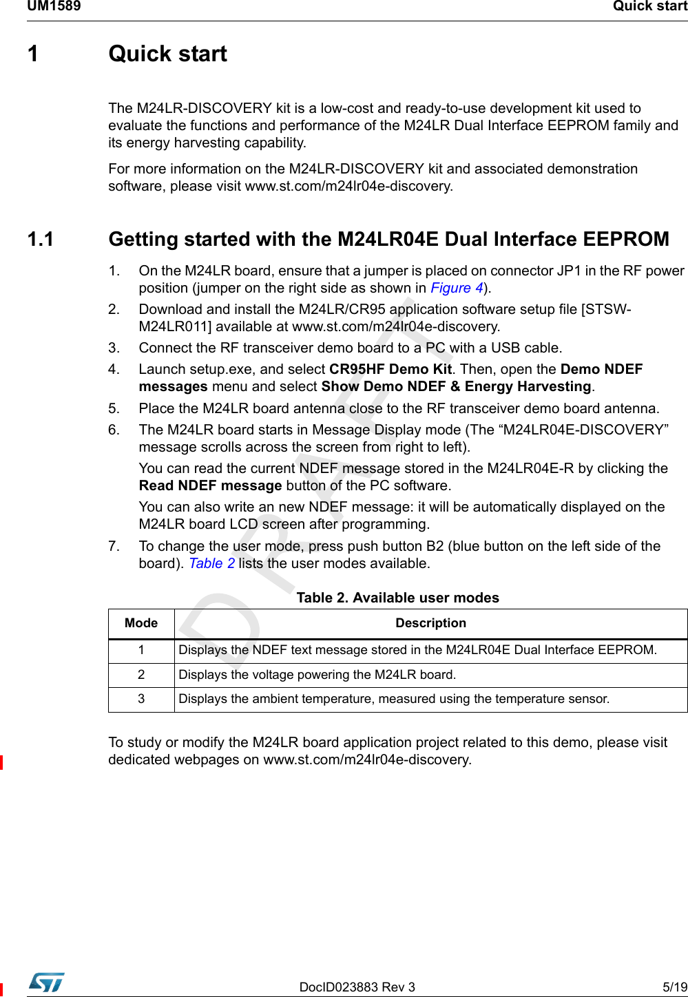 DocID023883 Rev 3 5/19UM1589 Quick start1 Quick startThe M24LR-DISCOVERY kit is a low-cost and ready-to-use development kit used to evaluate the functions and performance of the M24LR Dual Interface EEPROM family and its energy harvesting capability.For more information on the M24LR-DISCOVERY kit and associated demonstration software, please visit www.st.com/m24lr04e-discovery.1.1  Getting started with the M24LR04E Dual Interface EEPROM1. On the M24LR board, ensure that a jumper is placed on connector JP1 in the RF power position (jumper on the right side as shown in Figure 4). 2.  Download and install the M24LR/CR95 application software setup file [STSW-M24LR011] available at www.st.com/m24lr04e-discovery.3.  Connect the RF transceiver demo board to a PC with a USB cable.4.  Launch setup.exe, and select CR95HF Demo Kit. Then, open the Demo NDEF messages menu and select Show Demo NDEF &amp; Energy Harvesting.5.  Place the M24LR board antenna close to the RF transceiver demo board antenna.6.  The M24LR board starts in Message Display mode (The “M24LR04E-DISCOVERY” message scrolls across the screen from right to left).You can read the current NDEF message stored in the M24LR04E-R by clicking the Read NDEF message button of the PC software.You can also write an new NDEF message: it will be automatically displayed on the M24LR board LCD screen after programming.7.  To change the user mode, press push button B2 (blue button on the left side of the board). Table 2 lists the user modes available.         To study or modify the M24LR board application project related to this demo, please visit dedicated webpages on www.st.com/m24lr04e-discovery.Table 2. Available user modesMode Description1 Displays the NDEF text message stored in the M24LR04E Dual Interface EEPROM.2 Displays the voltage powering the M24LR board.3 Displays the ambient temperature, measured using the temperature sensor.