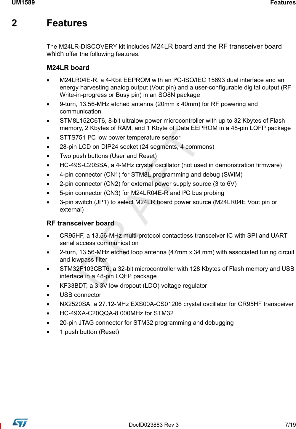 DocID023883 Rev 3 7/19UM1589 Features2 FeaturesThe M24LR-DISCOVERY kit includes M24LR board and the RF transceiver board which offer the following features.M24LR board•M24LR04E-R, a 4-Kbit EEPROM with an I²C-ISO/IEC 15693 dual interface and an energy harvesting analog output (Vout pin) and a user-configurable digital output (RF Write-in-progress or Busy pin) in an SO8N package•9-turn, 13.56-MHz etched antenna (20mm x 40mm) for RF powering and communication•STM8L152C6T6, 8-bit ultralow power microcontroller with up to 32 Kbytes of Flash memory, 2 Kbytes of RAM, and 1 Kbyte of Data EEPROM in a 48-pin LQFP package•STTS751 I²C low power temperature sensor•28-pin LCD on DIP24 socket (24 segments, 4 commons) •Two push buttons (User and Reset)•HC-49S-C20SSA, a 4-MHz crystal oscillator (not used in demonstration firmware)•4-pin connector (CN1) for STM8L programming and debug (SWIM)•2-pin connector (CN2) for external power supply source (3 to 6V)•5-pin connector (CN3) for M24LR04E-R and I²C bus probing•3-pin switch (JP1) to select M24LR board power source (M24LR04E Vout pin or external)RF transceiver board•CR95HF, a 13.56-MHz multi-protocol contactless transceiver IC with SPI and UART serial access communication•2-turn, 13.56-MHz etched loop antenna (47mm x 34 mm) with associated tuning circuit and lowpass filter•STM32F103CBT6, a 32-bit microcontroller with 128 Kbytes of Flash memory and USB interface in a 48-pin LQFP package•KF33BDT, a 3.3V low dropout (LDO) voltage regulator•USB connector•NX2520SA, a 27.12-MHz EXS00A-CS01206 crystal oscillator for CR95HF transceiver•HC-49XA-C20QQA-8.000MHz for STM32•20-pin JTAG connector for STM32 programming and debugging •1 push button (Reset)