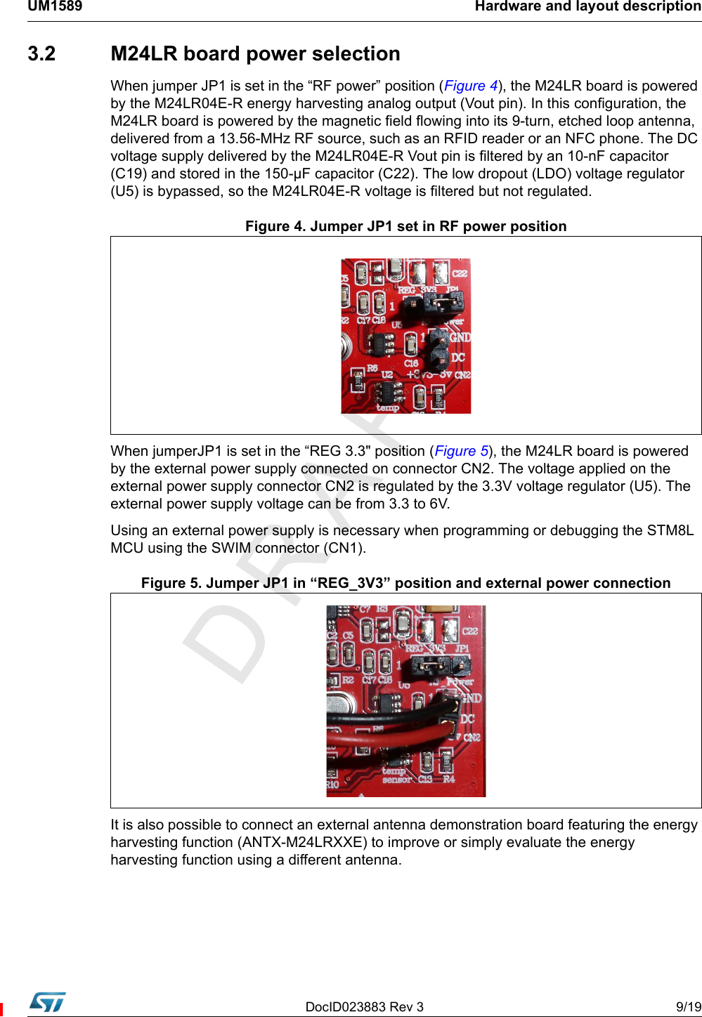 DocID023883 Rev 3 9/19UM1589 Hardware and layout description3.2  M24LR board power selectionWhen jumper JP1 is set in the “RF power” position (Figure 4), the M24LR board is powered by the M24LR04E-R energy harvesting analog output (Vout pin). In this configuration, the M24LR board is powered by the magnetic field flowing into its 9-turn, etched loop antenna, delivered from a 13.56-MHz RF source, such as an RFID reader or an NFC phone. The DC voltage supply delivered by the M24LR04E-R Vout pin is filtered by an 10-nF capacitor (C19) and stored in the 150-µF capacitor (C22). The low dropout (LDO) voltage regulator (U5) is bypassed, so the M24LR04E-R voltage is filtered but not regulated.Figure 4. Jumper JP1 set in RF power positionWhen jumperJP1 is set in the “REG 3.3&quot; position (Figure 5), the M24LR board is powered by the external power supply connected on connector CN2. The voltage applied on the external power supply connector CN2 is regulated by the 3.3V voltage regulator (U5). The external power supply voltage can be from 3.3 to 6V. Using an external power supply is necessary when programming or debugging the STM8L MCU using the SWIM connector (CN1). Figure 5. Jumper JP1 in “REG_3V3” position and external power connectionIt is also possible to connect an external antenna demonstration board featuring the energy harvesting function (ANTX-M24LRXXE) to improve or simply evaluate the energy harvesting function using a different antenna. 