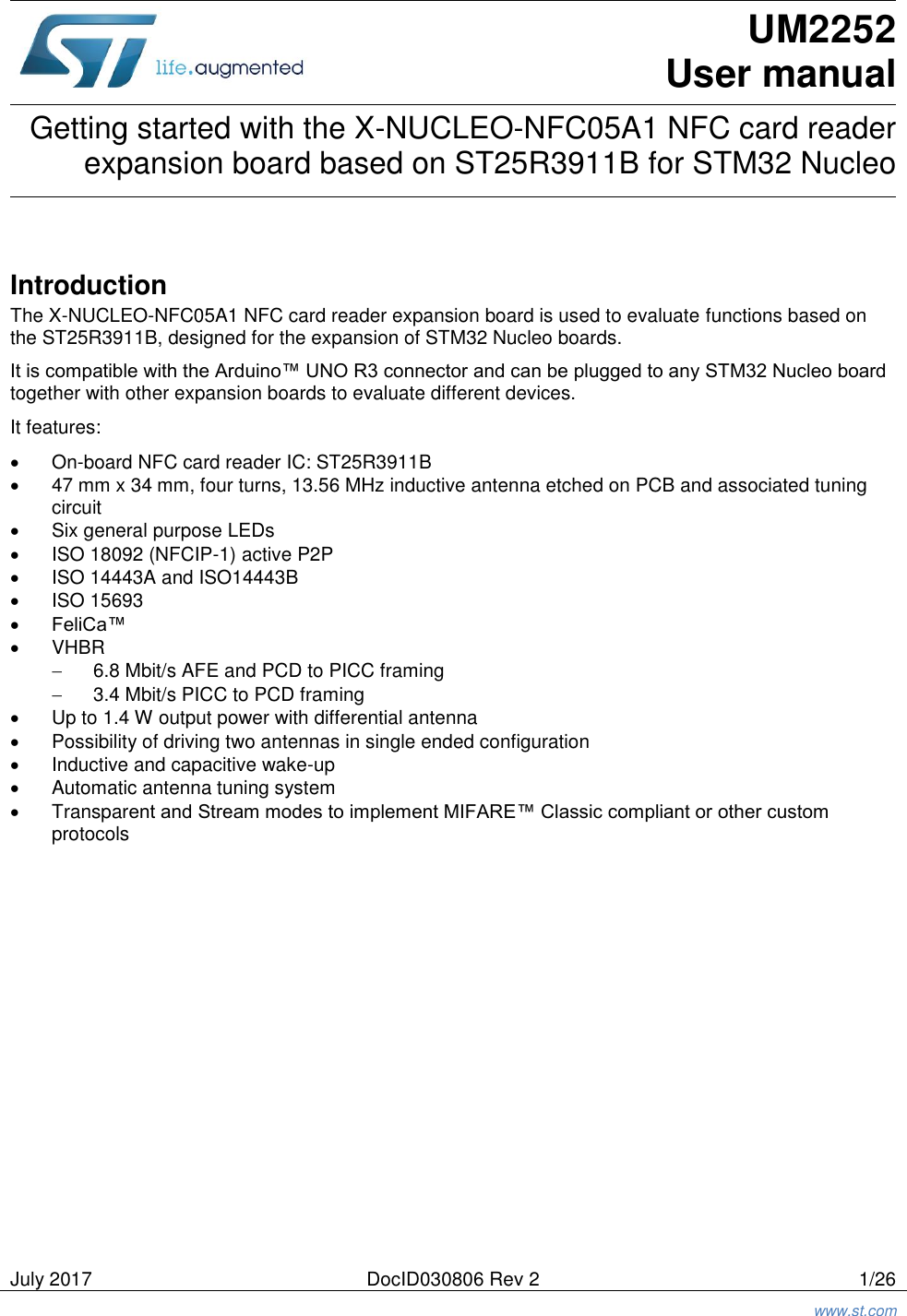   July 2017 DocID030806 Rev 2 1/26  www.st.com   UM2252 User manual Getting started with the X-NUCLEO-NFC05A1 NFC card reader expansion board based on ST25R3911B for STM32 Nucleo   Introduction The X-NUCLEO-NFC05A1 NFC card reader expansion board is used to evaluate functions based on the ST25R3911B, designed for the expansion of STM32 Nucleo boards. It is compatible with the Arduino™ UNO R3 connector and can be plugged to any STM32 Nucleo board together with other expansion boards to evaluate different devices. It features:   On-board NFC card reader IC: ST25R3911B   47 mm x 34 mm, four turns, 13.56 MHz inductive antenna etched on PCB and associated tuning circuit   Six general purpose LEDs   ISO 18092 (NFCIP-1) active P2P   ISO 14443A and ISO14443B   ISO 15693  FeliCa™   VHBR  6.8 Mbit/s AFE and PCD to PICC framing   3.4 Mbit/s PICC to PCD framing   Up to 1.4 W output power with differential antenna   Possibility of driving two antennas in single ended configuration   Inductive and capacitive wake-up   Automatic antenna tuning system   Transparent and Stream modes to implement MIFARE™ Classic compliant or other custom protocols 