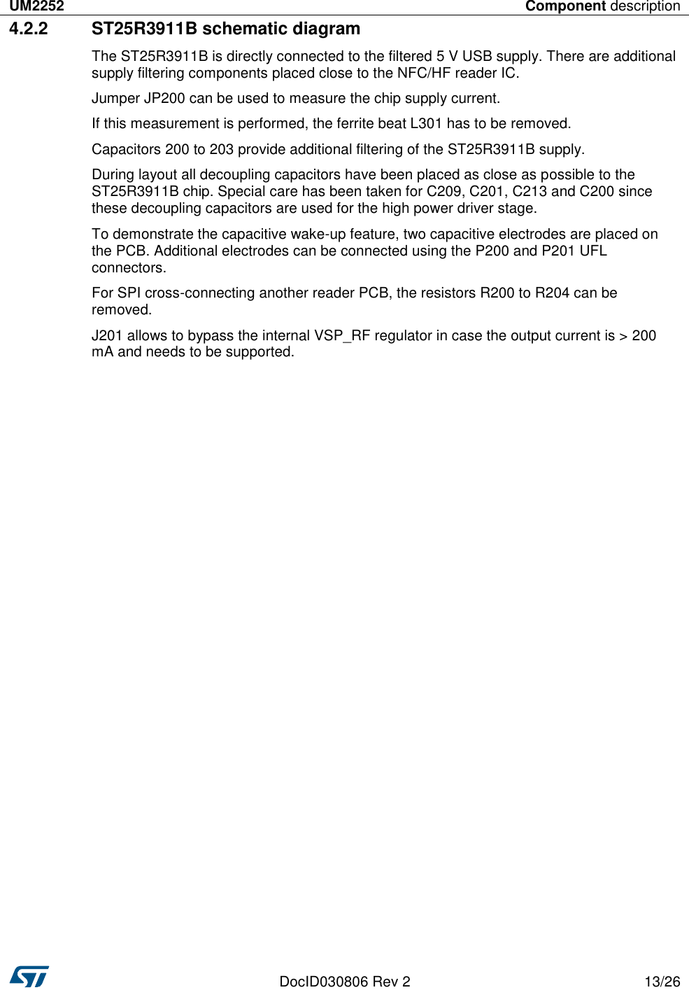 UM2252 Component description   DocID030806 Rev 2 13/26  4.2.2  ST25R3911B schematic diagram The ST25R3911B is directly connected to the filtered 5 V USB supply. There are additional supply filtering components placed close to the NFC/HF reader IC. Jumper JP200 can be used to measure the chip supply current. If this measurement is performed, the ferrite beat L301 has to be removed. Capacitors 200 to 203 provide additional filtering of the ST25R3911B supply. During layout all decoupling capacitors have been placed as close as possible to the ST25R3911B chip. Special care has been taken for C209, C201, C213 and C200 since these decoupling capacitors are used for the high power driver stage. To demonstrate the capacitive wake-up feature, two capacitive electrodes are placed on the PCB. Additional electrodes can be connected using the P200 and P201 UFL connectors. For SPI cross-connecting another reader PCB, the resistors R200 to R204 can be removed. J201 allows to bypass the internal VSP_RF regulator in case the output current is &gt; 200 mA and needs to be supported. 