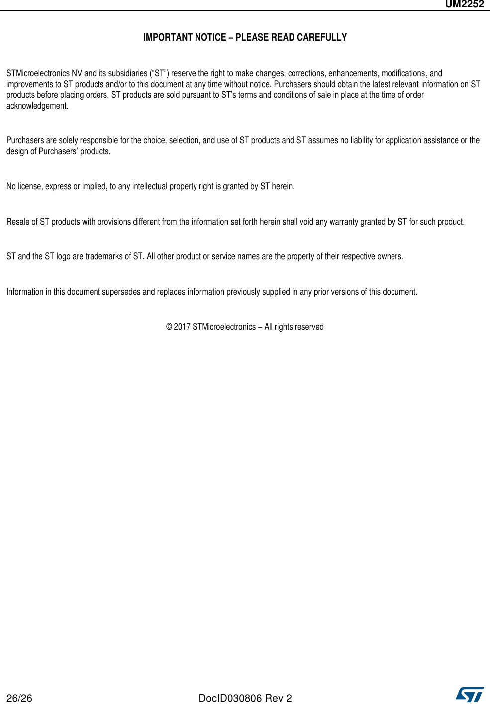  UM2252  26/26 DocID030806 Rev 2    IMPORTANT NOTICE – PLEASE READ CAREFULLY  STMicroelectronics NV and its subsidiaries (“ST”) reserve the right to make changes, corrections, enhancements, modifications, and improvements to ST products and/or to this document at any time without notice. Purchasers should obtain the latest relevant information on ST products before placing orders. ST products are sold pursuant to ST’s terms and conditions of sale in place at the time of order acknowledgement.   Purchasers are solely responsible for the choice, selection, and use of ST products and ST assumes no liability for application assistance or the design of Purchasers’ products.  No license, express or implied, to any intellectual property right is granted by ST herein.  Resale of ST products with provisions different from the information set forth herein shall void any warranty granted by ST for such product.  ST and the ST logo are trademarks of ST. All other product or service names are the property of their respective owners.  Information in this document supersedes and replaces information previously supplied in any prior versions of this document.  © 2017 STMicroelectronics – All rights reserved   