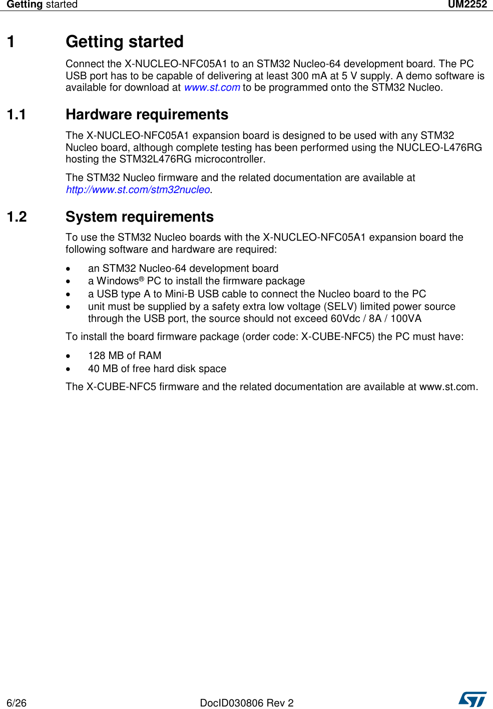 Getting started UM2252  6/26 DocID030806 Rev 2   1  Getting started Connect the X-NUCLEO-NFC05A1 to an STM32 Nucleo-64 development board. The PC USB port has to be capable of delivering at least 300 mA at 5 V supply. A demo software is available for download at www.st.com to be programmed onto the STM32 Nucleo. 1.1  Hardware requirements The X-NUCLEO-NFC05A1 expansion board is designed to be used with any STM32 Nucleo board, although complete testing has been performed using the NUCLEO-L476RG hosting the STM32L476RG microcontroller. The STM32 Nucleo firmware and the related documentation are available at http://www.st.com/stm32nucleo. 1.2  System requirements To use the STM32 Nucleo boards with the X-NUCLEO-NFC05A1 expansion board the following software and hardware are required:   an STM32 Nucleo-64 development board   a Windows® PC to install the firmware package   a USB type A to Mini-B USB cable to connect the Nucleo board to the PC   unit must be supplied by a safety extra low voltage (SELV) limited power source through the USB port, the source should not exceed 60Vdc / 8A / 100VA To install the board firmware package (order code: X-CUBE-NFC5) the PC must have:   128 MB of RAM   40 MB of free hard disk space The X-CUBE-NFC5 firmware and the related documentation are available at www.st.com. 