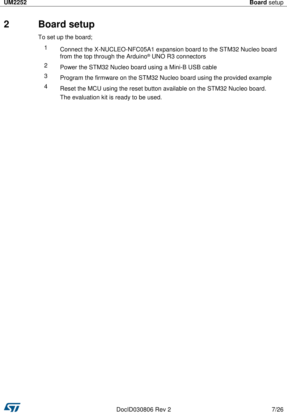 UM2252 Board setup   DocID030806 Rev 2 7/26  2  Board setup To set up the board; 1 Connect the X-NUCLEO-NFC05A1 expansion board to the STM32 Nucleo board from the top through the Arduino® UNO R3 connectors 2 Power the STM32 Nucleo board using a Mini-B USB cable 3 Program the firmware on the STM32 Nucleo board using the provided example 4 Reset the MCU using the reset button available on the STM32 Nucleo board. The evaluation kit is ready to be used. 