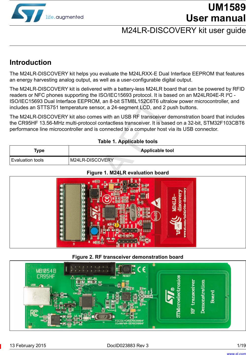 13 February 2015 DocID023883 Rev 3 1/19UM1589User manualM24LR-DISCOVERY kit user guideIntroductionThe M24LR-DISCOVERY kit helps you evaluate the M24LRXX-E Dual Interface EEPROM that features an energy harvesting analog output, as well as a user-configurable digital output.The M24LR-DISCOVERY kit is delivered with a battery-less M24LR board that can be powered by RFID readers or NFC phones supporting the ISO/IEC15693 protocol. It is based on an M24LR04E-R I²C -ISO/IEC15693 Dual Interface EEPROM, an 8-bit STM8L152C6T6 ultralow power microcontroller, and includes an STTS751 temperature sensor, a 24-segment LCD, and 2 push buttons.The M24LR-DISCOVERY kit also comes with an USB RF transceiver demonstration board that includes the CR95HF 13.56-MHz multi-protocol contactless transceiver. It is based on a 32-bit, STM32F103CBT6 performance line microcontroller and is connected to a computer host via its USB connector.         Figure 1. M24LR evaluation boardFigure 2. RF transceiver demonstration board Table 1. Applicable toolsType Applicable toolEvaluation tools M24LR-DISCOVERYwww.st.com