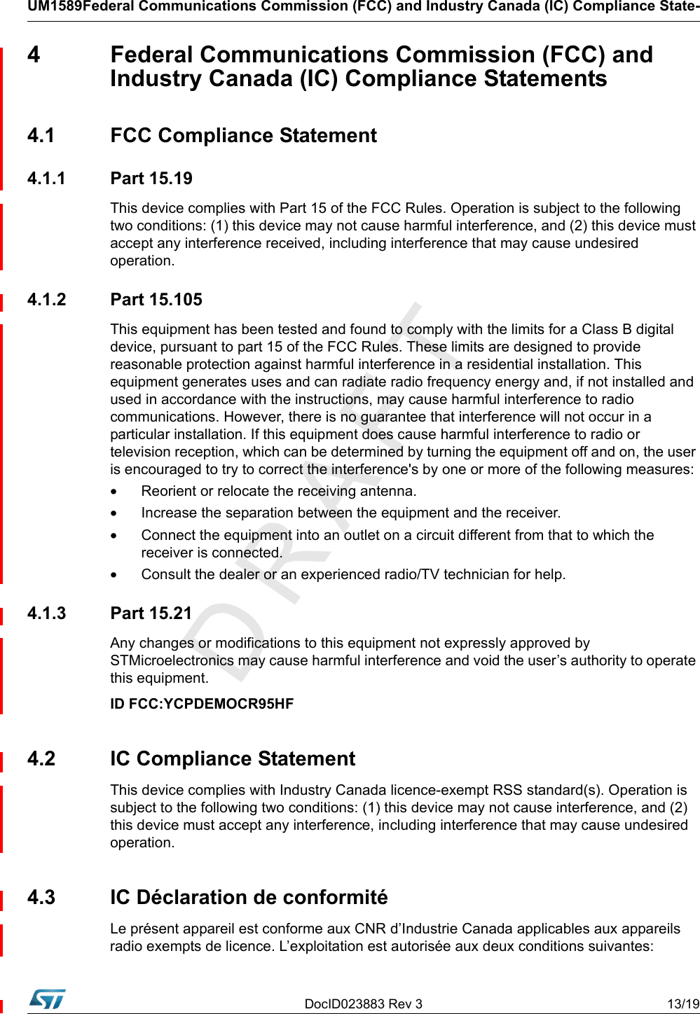 DocID023883 Rev 3 13/19UM1589Federal Communications Commission (FCC) and Industry Canada (IC) Compliance State-4  Federal Communications Commission (FCC) and Industry Canada (IC) Compliance Statements4.1  FCC Compliance Statement4.1.1 Part 15.19This device complies with Part 15 of the FCC Rules. Operation is subject to the following two conditions: (1) this device may not cause harmful interference, and (2) this device must accept any interference received, including interference that may cause undesired operation.4.1.2 Part 15.105This equipment has been tested and found to comply with the limits for a Class B digital device, pursuant to part 15 of the FCC Rules. These limits are designed to provide reasonable protection against harmful interference in a residential installation. This equipment generates uses and can radiate radio frequency energy and, if not installed and used in accordance with the instructions, may cause harmful interference to radio communications. However, there is no guarantee that interference will not occur in a particular installation. If this equipment does cause harmful interference to radio or television reception, which can be determined by turning the equipment off and on, the user is encouraged to try to correct the interference&apos;s by one or more of the following measures:•Reorient or relocate the receiving antenna.•Increase the separation between the equipment and the receiver.•Connect the equipment into an outlet on a circuit different from that to which the receiver is connected.•Consult the dealer or an experienced radio/TV technician for help.4.1.3 Part 15.21Any changes or modifications to this equipment not expressly approved by STMicroelectronics may cause harmful interference and void the user’s authority to operate this equipment.ID FCC:YCPDEMOCR95HF4.2  IC Compliance StatementThis device complies with Industry Canada licence-exempt RSS standard(s). Operation is subject to the following two conditions: (1) this device may not cause interference, and (2) this device must accept any interference, including interference that may cause undesired operation.4.3  IC Déclaration de conformitéLe présent appareil est conforme aux CNR d’Industrie Canada applicables aux appareils radio exempts de licence. L’exploitation est autorisée aux deux conditions suivantes: