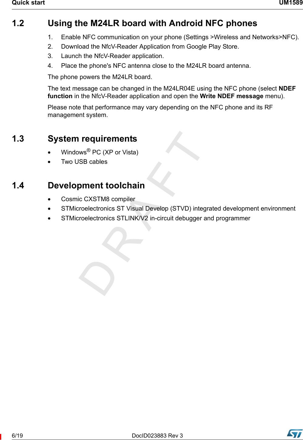 Quick start UM15896/19 DocID023883 Rev 31.2  Using the M24LR board with Android NFC phones1. Enable NFC communication on your phone (Settings &gt;Wireless and Networks&gt;NFC).2.  Download the NfcV-Reader Application from Google Play Store.3.  Launch the NfcV-Reader application.4.  Place the phone&apos;s NFC antenna close to the M24LR board antenna.The phone powers the M24LR board.The text message can be changed in the M24LR04E using the NFC phone (select NDEF function in the NfcV-Reader application and open the Write NDEF message menu).Please note that performance may vary depending on the NFC phone and its RF management system.1.3 System requirements•Windows® PC (XP or Vista)•Two USB cables1.4 Development toolchain•Cosmic CXSTM8 compiler•STMicroelectronics ST Visual Develop (STVD) integrated development environment •STMicroelectronics STLINK/V2 in-circuit debugger and programmer