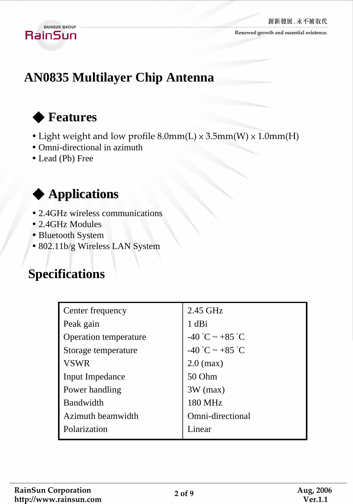 RainSunCorporationhttp://www.rainsun.com 2of9Aug,2006Ver.1.1AN0835 Multilayer Chip Antenna◆FeaturesyLightweightandlowprofile8.0mm(L)×3.5mm(W)×1.0mm(H)yOmni-directional in azimuthyLead (Pb) Free◆ApplicationsApplicationsy2.4GHz wireless communicationsy2.4GHz ModulesyBluetooth Systemy802.11b/g Wireless LAN SystemSpecifications2.45 GHz1 dBi-40 °C ~ +85 °C-40 °C ~ +85 °C2.0 (max)50 Ohm3W (max)180 MHzOmni-directionalLinearCenter frequencyPeak gainOperation temperatureStorage temperatureVSWRInput ImpedancePower handlingBandwidthAzimuth beamwidth Polarization