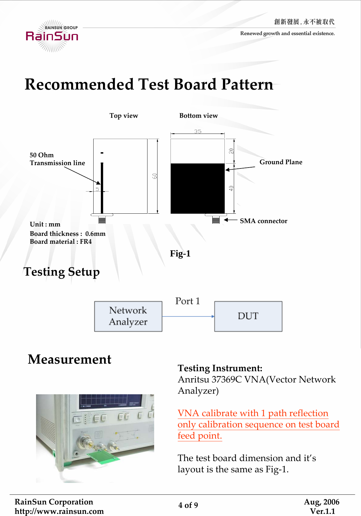 RainSunCorporationhttp://www.rainsun.com 4of9Aug,2006Ver.1.1GroundPlaneBoardthickness:0.6mmBoardmaterial:FR4Unit:mm50OhmTransmissionlineSMAconnectorTopview BottomviewRecommendedTestBoardPatternTestingSetupMeasurementTestingInstrument:Anritsu37369CVNA(VectorNetworkAnalyzer)VNAcalibratewith1pathreflectiononlycalibrationsequenceontestboardfeedpoint.Thetestboarddimensionandit’slayoutisthesameasFig‐1.Fig-1