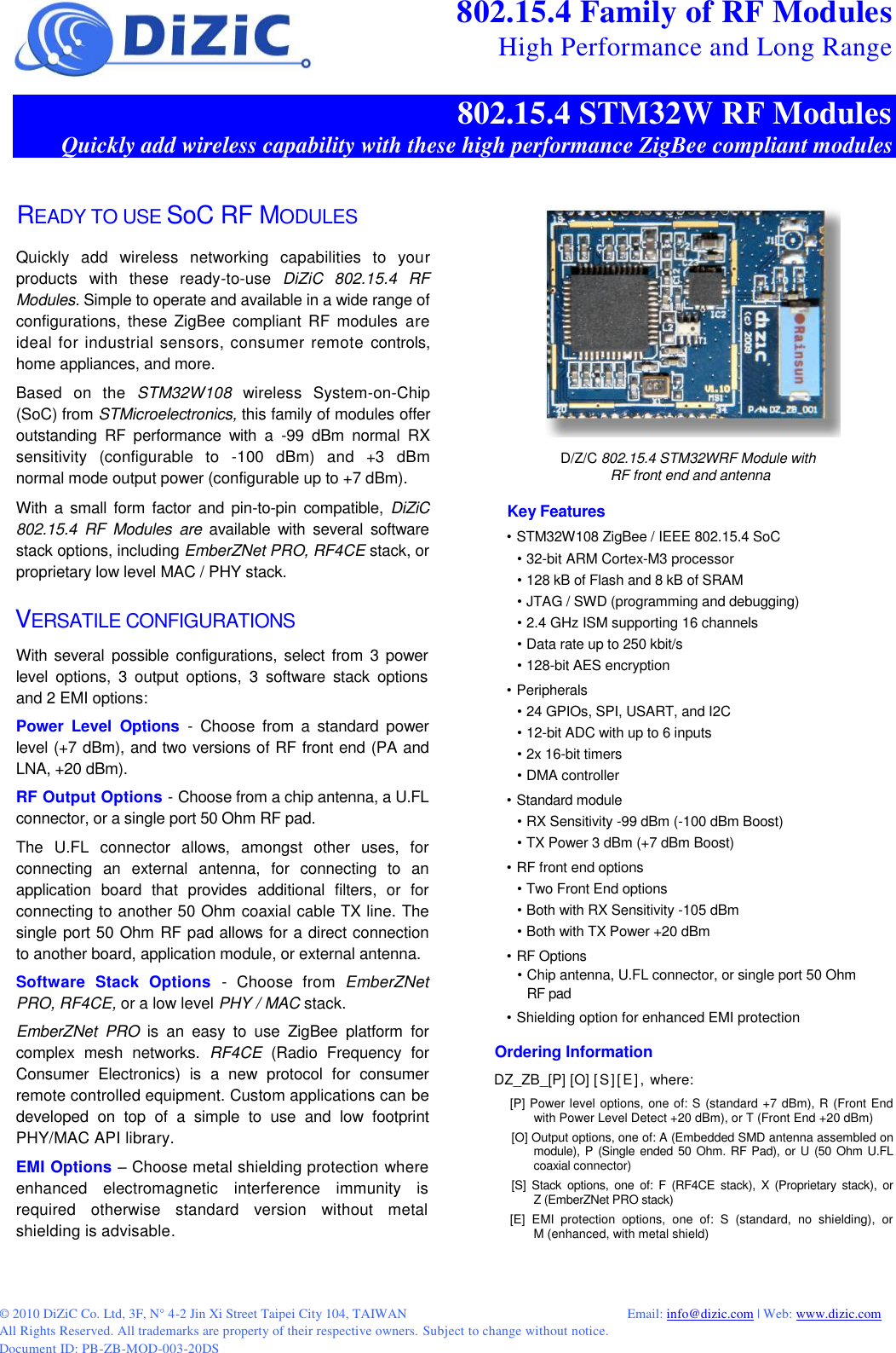© 2010 DiZiC Co. Ltd, 3F, N° 4-2 Jin Xi Street Taipei City 104, TAIWAN          Email: info@dizic.com | Web: www.dizic.com All Rights Reserved. All trademarks are property of their respective owners. Subject to change without notice. Document ID: PB-ZB-MOD-003-20DS  802.15.4 Family of RF Modules High Performance and Long Range 802.15.4 STM32W RF Modules Quickly add wireless capability with these high performance ZigBee compliant modules READY TO USE SoC RF MODULES Quickly  add  wireless  networking  capabilities  to  your products  with  these  ready-to-use  DiZiC  802.15.4  RF Modules. Simple to operate and available in a wide range of configurations,  these  ZigBee  compliant  RF  modules  are ideal for industrial sensors, consumer remote  controls, home appliances, and more. Based  on  the  STM32W108  wireless  System-on-Chip (SoC) from STMicroelectronics, this family of modules offer outstanding  RF  performance  with  a  -99  dBm  normal  RX sensitivity  (configurable  to  -100  dBm)  and  +3  dBm normal mode output power (configurable up to +7 dBm). With  a small  form  factor and  pin-to-pin  compatible,  DiZiC 802.15.4  RF  Modules  are  available  with  several  software stack options, including EmberZNet PRO, RF4CE stack, or  proprietary low level MAC / PHY stack. VERSATILE CONFIGURATIONS With several possible  configurations,  select from  3 power level  options,  3  output  options,  3  software  stack  options and 2 EMI options: Power  Level  Options -  Choose  from  a  standard power level (+7 dBm), and two versions of RF front end (PA and LNA, +20 dBm). RF Output Options - Choose from a chip antenna, a U.FL connector, or a single port 50 Ohm RF pad. The  U.FL  connector  allows,  amongst  other  uses,  for connecting  an  external  antenna,  for  connecting  to  an application  board  that  provides  additional  filters,  or  for connecting to another 50 Ohm coaxial cable TX line. The single port 50 Ohm RF pad allows for a direct connection to another board, application module, or external antenna. Software  Stack  Options -  Choose  from  EmberZNet PRO, RF4CE, or a low level PHY / MAC stack. EmberZNet  PRO  is  an  easy  to  use  ZigBee  platform  for complex  mesh  networks.  RF4CE  (Radio  Frequency  for Consumer  Electronics)  is  a  new  protocol  for  consumer remote controlled equipment. Custom applications can be developed  on  top  of  a  simple  to  use  and  low  footprint PHY/MAC API library. EMI Options – Choose metal shielding protection where enhanced  electromagnetic  interference  immunity  is required  otherwise  standard  version  without  metal shielding is advisable.  D/Z/C 802.15.4 STM32WRF Module with RF front end and antenna Key Features • STM32W108 ZigBee / IEEE 802.15.4 SoC • 32-bit ARM Cortex-M3 processor • 128 kB of Flash and 8 kB of SRAM • JTAG / SWD (programming and debugging) • 2.4 GHz ISM supporting 16 channels • Data rate up to 250 kbit/s • 128-bit AES encryption • Peripherals • 24 GPIOs, SPI, USART, and I2C • 12-bit ADC with up to 6 inputs • 2x 16-bit timers • DMA controller • Standard module • RX Sensitivity -99 dBm (-100 dBm Boost) • TX Power 3 dBm (+7 dBm Boost) • RF front end options • Two Front End options • Both with RX Sensitivity -105 dBm • Both with TX Power +20 dBm • RF Options • Chip antenna, U.FL connector, or single port 50 Ohm RF pad • Shielding option for enhanced EMI protection Ordering Information DZ_ZB_[P] [O] [S][E] , where: [P] Power level options, one of: S (standard +7 dBm), R (Front End with Power Level Detect +20 dBm), or T (Front End +20 dBm) [O] Output options, one of: A (Embedded SMD antenna assembled on module), P (Single  ended 50 Ohm.  RF Pad), or U (50 Ohm  U.FL coaxial connector)  [S]  Stack options,  one  of:  F  (RF4CE  stack),  X  (Proprietary  stack),  or       Z (EmberZNet PRO stack) [E]  EMI  protection  options,  one  of:  S  (standard,  no  shielding),  or       M (enhanced, with metal shield)     