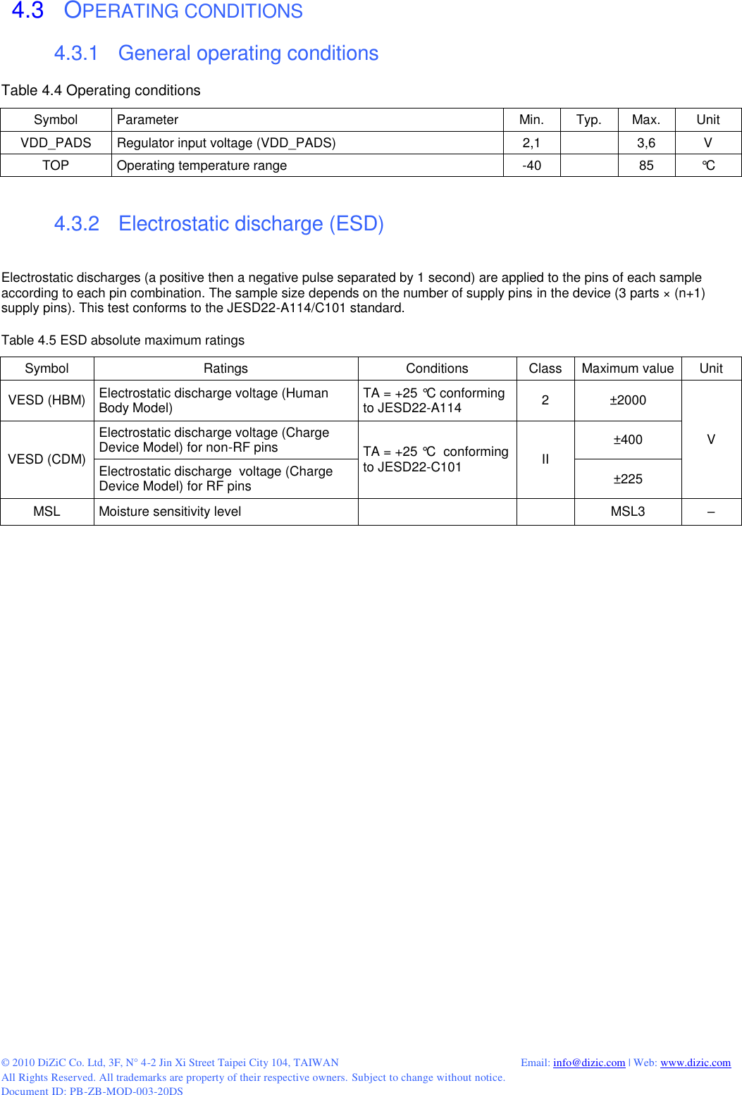  © 2010 DiZiC Co. Ltd, 3F, N° 4-2 Jin Xi Street Taipei City 104, TAIWAN          Email: info@dizic.com | Web: www.dizic.com All Rights Reserved. All trademarks are property of their respective owners. Subject to change without notice. Document ID: PB-ZB-MOD-003-20DS  4.3   OPERATING CONDITIONS 4.3.1    General operating conditions Table 4.4 Operating conditions Symbol Parameter Min. Typ. Max. Unit VDD_PADS Regulator input voltage (VDD_PADS) 2,1  3,6 V TOP Operating temperature range -40  85 °C   4.3.2    Electrostatic discharge (ESD)  Electrostatic discharges (a positive then a negative pulse separated by 1 second) are applied to the pins of each sample according to each pin combination. The sample size depends on the number of supply pins in the device (3 parts × (n+1) supply pins). This test conforms to the JESD22-A114/C101 standard.  Table 4.5 ESD absolute maximum ratings Symbol Ratings Conditions Class Maximum value Unit VESD (HBM) Electrostatic discharge voltage (Human Body Model) TA = +25 °C conforming to JESD22-A114 2 ±2000 V VESD (CDM) Electrostatic discharge voltage (Charge Device Model) for non-RF pins TA = +25 °C  conforming to JESD22-C101 II ±400 Electrostatic discharge  voltage (Charge Device Model) for RF pins ±225 MSL Moisture sensitivity level   MSL3 – 