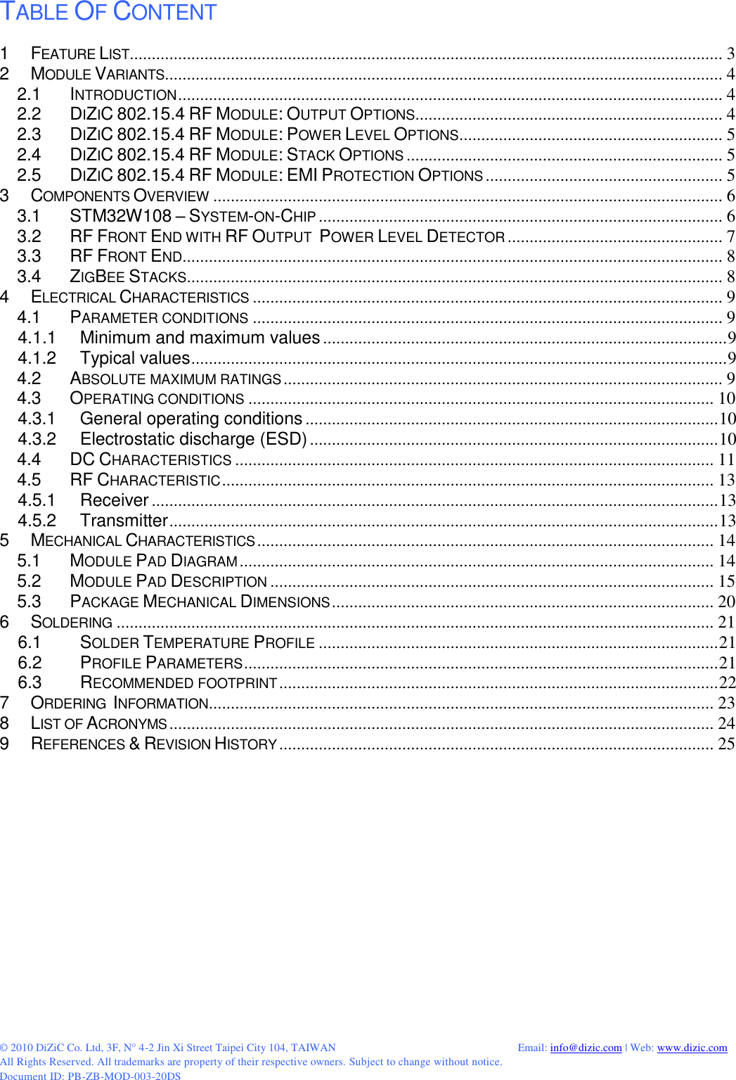 © 2010 DiZiC Co. Ltd, 3F, N° 4-2 Jin Xi Street Taipei City 104, TAIWAN          Email: info@dizic.com | Web: www.dizic.com All Rights Reserved. All trademarks are property of their respective owners. Subject to change without notice. Document ID: PB-ZB-MOD-003-20DS  TABLE OF CONTENT 1 FEATURE LIST....................................................................................................................................... 3 2 MODULE VARIANTS............................................................................................................................... 4 2.1 INTRODUCTION ............................................................................................................................ 4 2.2 DIZIC 802.15.4 RF MODULE: OUTPUT OPTIONS ...................................................................... 4 2.3 DIZIC 802.15.4 RF MODULE: POWER LEVEL OPTIONS ............................................................ 5 2.4 DIZIC 802.15.4 RF MODULE: STACK OPTIONS ........................................................................ 5 2.5 DIZIC 802.15.4 RF MODULE: EMI PROTECTION OPTIONS ...................................................... 5 3 COMPONENTS OVERVIEW .................................................................................................................... 6 3.1 STM32W108 – SYSTEM-ON-CHIP ............................................................................................ 6 3.2 RF FRONT END WITH RF OUTPUT  POWER LEVEL DETECTOR ................................................. 7 3.3 RF FRONT END ........................................................................................................................... 8 3.4 ZIGBEE STACKS .......................................................................................................................... 8 4 ELECTRICAL CHARACTERISTICS ........................................................................................................... 9 4.1 PARAMETER CONDITIONS ........................................................................................................... 9 4.1.1 Minimum and maximum values ............................................................................................ 9 4.1.2 Typical values .......................................................................................................................... 9 4.2 ABSOLUTE MAXIMUM RATINGS .................................................................................................... 9 4.3 OPERATING CONDITIONS .......................................................................................................... 10 4.3.1 General operating conditions .............................................................................................. 10 4.3.2 Electrostatic discharge (ESD) ............................................................................................. 10 4.4 DC CHARACTERISTICS ............................................................................................................. 11 4.5 RF CHARACTERISTIC ................................................................................................................ 13 4.5.1 Receiver ................................................................................................................................. 13 4.5.2 Transmitter ............................................................................................................................. 13 5 MECHANICAL CHARACTERISTICS ........................................................................................................ 14 5.1 MODULE PAD DIAGRAM ............................................................................................................ 14 5.2 MODULE PAD DESCRIPTION ..................................................................................................... 15 5.3 PACKAGE MECHANICAL DIMENSIONS ....................................................................................... 20 6 SOLDERING ........................................................................................................................................ 21 6.1 SOLDER TEMPERATURE PROFILE ........................................................................................... 21 6.2 PROFILE PARAMETERS ............................................................................................................ 21 6.3 RECOMMENDED FOOTPRINT .................................................................................................... 22 7 ORDERING  INFORMATION ................................................................................................................... 23 8 LIST OF ACRONYMS ............................................................................................................................ 24 9 REFERENCES &amp; REVISION HISTORY ................................................................................................... 25  