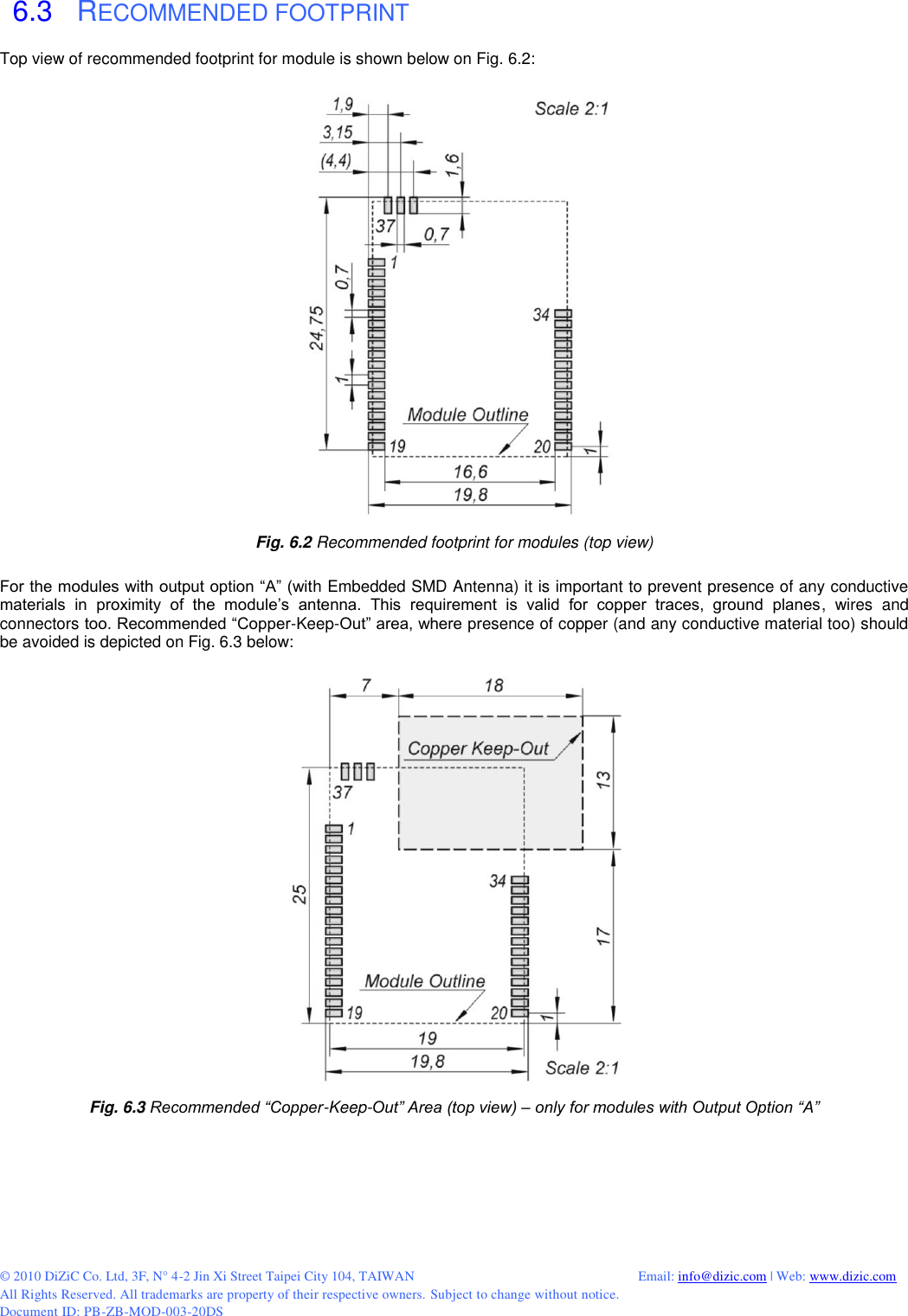  © 2010 DiZiC Co. Ltd, 3F, N° 4-2 Jin Xi Street Taipei City 104, TAIWAN          Email: info@dizic.com | Web: www.dizic.com All Rights Reserved. All trademarks are property of their respective owners. Subject to change without notice. Document ID: PB-ZB-MOD-003-20DS  6.3   RECOMMENDED FOOTPRINT Top view of recommended footprint for module is shown below on Fig. 6.2:   Fig. 6.2 Recommended footprint for modules (top view)  For the modules with output option “A” (with Embedded SMD Antenna) it is important to prevent presence of any conductive materials  in  proximity  of  the  module’s  antenna.  This  requirement  is  valid  for  copper  traces,  ground  planes,  wires  and connectors too. Recommended “Copper-Keep-Out” area, where presence of copper (and any conductive material too) should be avoided is depicted on Fig. 6.3 below:  Fig. 6.3 Recommended “Copper-Keep-Out” Area (top view) – only for modules with Output Option “A” 