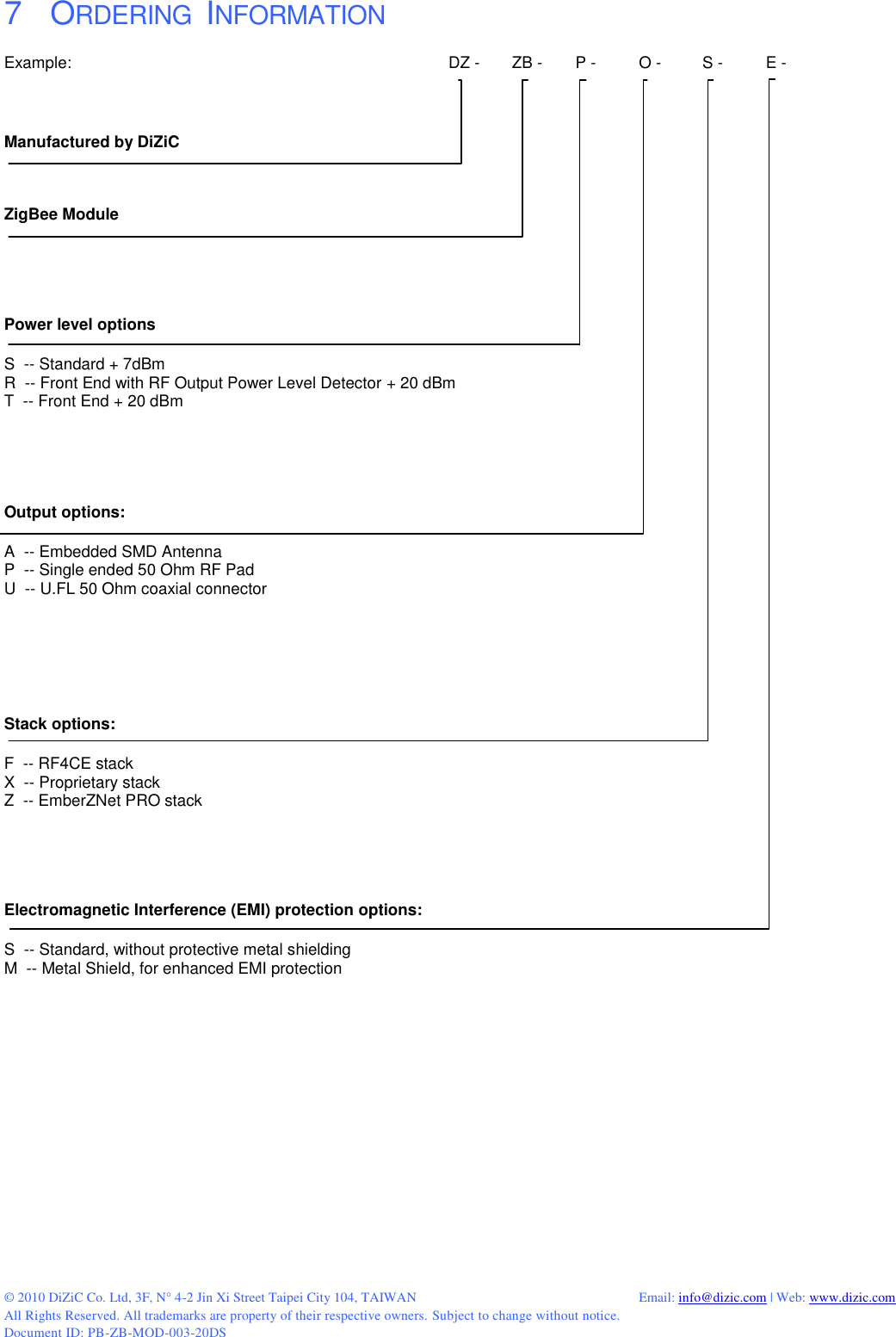  © 2010 DiZiC Co. Ltd, 3F, N° 4-2 Jin Xi Street Taipei City 104, TAIWAN          Email: info@dizic.com | Web: www.dizic.com All Rights Reserved. All trademarks are property of their respective owners. Subject to change without notice. Document ID: PB-ZB-MOD-003-20DS  7    ORDERING  INFORMATION Example:            DZ -  ZB -  P -  O -  S -   E -      Manufactured by DiZiC   ZigBee Module    Power level options  S  -- Standard + 7dBm R  -- Front End with RF Output Power Level Detector + 20 dBm T  -- Front End + 20 dBm    Output options:  A  -- Embedded SMD Antenna  P  -- Single ended 50 Ohm RF Pad U  -- U.FL 50 Ohm coaxial connector     Stack options:  F  -- RF4CE stack X  -- Proprietary stack Z  -- EmberZNet PRO stack   Electromagnetic Interference (EMI) protection options:  S  -- Standard, without protective metal shielding M  -- Metal Shield, for enhanced EMI protection           